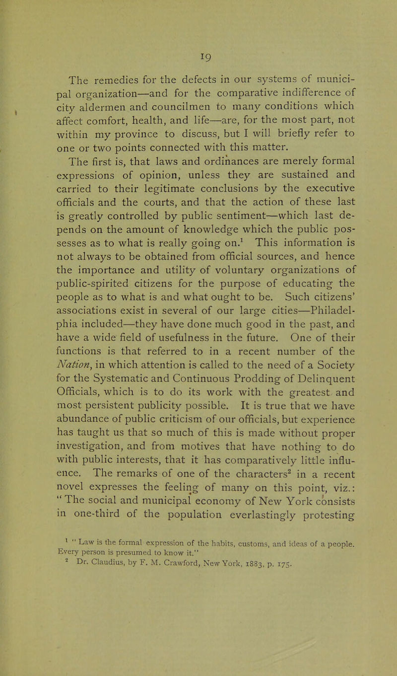 The remedies for the defects in our systems of munici- pal organization—and for the comparative indifference of city aldermen and councilmen to many conditions which affect comfort, health, and life—are, for the most part, not within my province to discuss, but I will briefly refer to one or two points connected with this matter. The first is, that laws and ordinances are merely formal expressions of opinion, unless they are sustained and carried to their legitimate conclusions by the executive officials and the courts, and that the action of these last is greatly controlled by public sentiment—which last de- pends on the amount of knowledge which the public pos- sesses as to what is really going on.^ This information is not always to be obtained from official sources, and hence the importance and utility of voluntary organizations of public-spirited citizens for the purpose of educating the people as to what is and what ought to be. Such citizens' associations exist in several of our large cities—Philadel- phia included—they have done much good in the past, and have a wide field of usefulness in the future. One of their functions is that referred to in a recent number of the Nation, in which attention is called to the need of a Society for the Systematic and Continuous Prodding of Delinquent Officials, which is to do its work with the greatest and most persistent publicity possible. It is true that we have abundance of public criticism of our officials, but experience has taught us that so much of this is made without proper investigation, and from motives that have nothing to do with public interests, that it has comparatively little influ- ence. The remarks of one of the characters^ in a recent novel expresses the feeling of many on this point, viz.:  The social and municipal economy of New York consists in one-third of the population everlastingly protesting ^  Law is the formal expression of the habits, customs, and ideas of a people. Every person is presumed to know it. 2 Dr. Claudius, by F. M. Crawford, New York, 1883, p. 175.