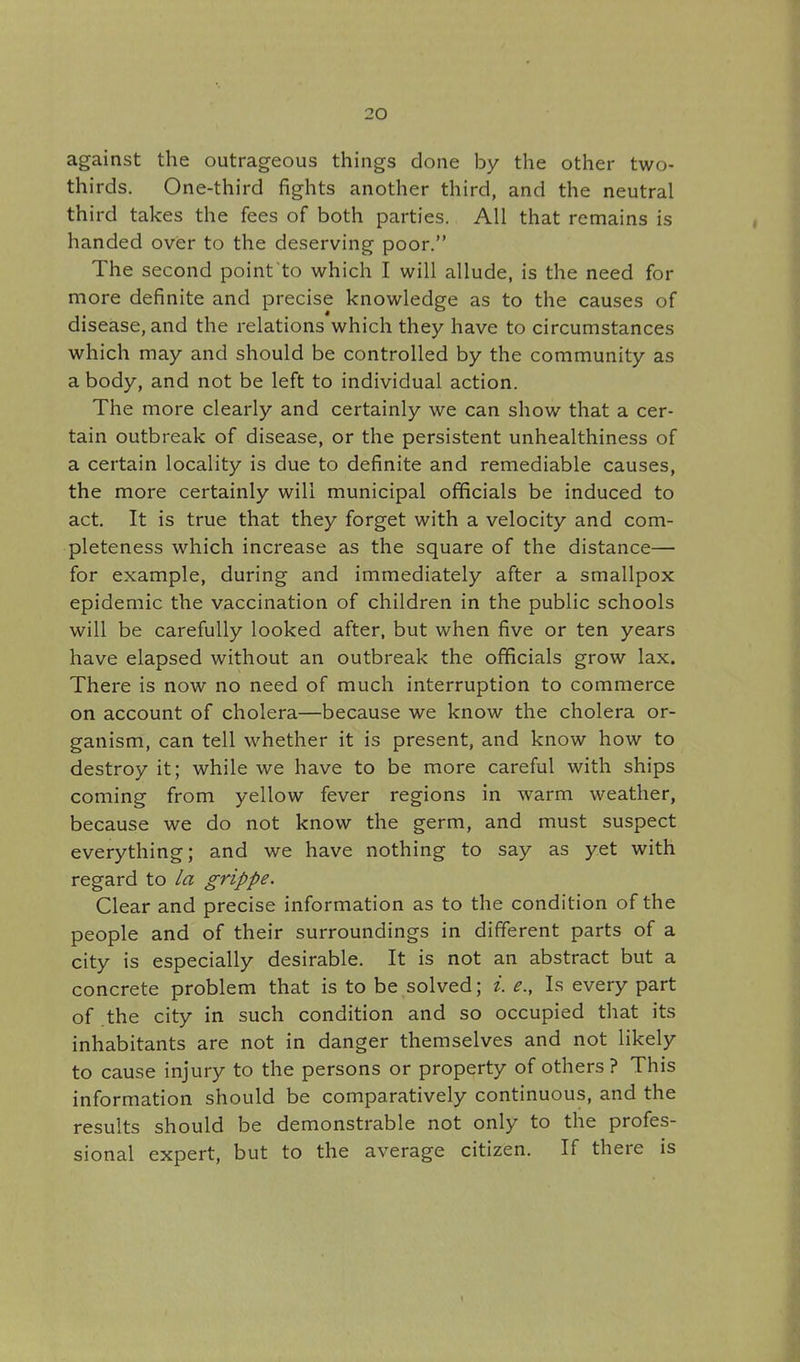 against the outrageous things done by the other two- thirds. One-third fights another third, and the neutral third takes the fees of both parties. All that remains is handed over to the deserving poor. The second point to which I will allude, is the need for more definite and precise knowledge as to the causes of disease, and the relations which they have to circumstances which may and should be controlled by the community as a body, and not be left to individual action. The more clearly and certainly we can show that a cer- tain outbreak of disease, or the persistent unhealthiness of a certain locality is due to definite and remediable causes, the more certainly will municipal officials be induced to act. It is true that they forget with a velocity and com- pleteness which increase as the square of the distance— for example, during and immediately after a smallpox epidemic the vaccination of children in the public schools will be carefully looked after, but when five or ten years have elapsed without an outbreak the officials grow lax. There is now no need of much interruption to commerce on account of cholera—because we know the cholera or- ganism, can tell whether it is present, and know how to destroy it; while we have to be more careful with ships coming from yellow fever regions in warm weather, because we do not know the germ, and must suspect everything; and we have nothing to say as yet with regard to la grippe. Clear and precise information as to the condition of the people and of their surroundings in different parts of a city is especially desirable. It is not an abstract but a concrete problem that is to be solved; i. e., Is every part of .the city in such condition and so occupied that its inhabitants are not in danger themselves and not likely to cause injury to the persons or property of others? This information should be comparatively continuous, and the results should be demonstrable not only to the profes- sional expert, but to the average citizen. If there is