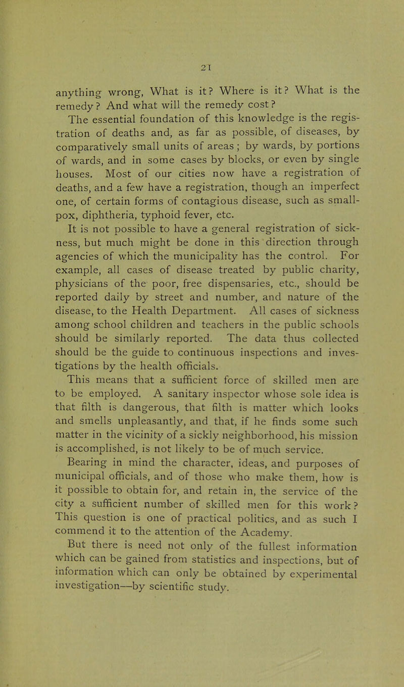 anything wrong, What is it? Where is it? What is the remedy ? And what will the remedy cost ? The essential foundation of this knowledge is the regis- tration of deaths and, as far as possible, of diseases, by comparatively small units of areas ; by wards, by portions of wards, and in some cases by blocks, or even by single houses. Most of our cities now have a registration of deaths, and a few have a registration, though an imperfect one, of certain forms of contagious disease, such as small- pox, diphtheria, typhoid fever, etc. It is not possible to have a general registration of sick- ness, but much might be done in this direction through agencies of which the municipality has the control. For example, all cases of disease treated by public charity, physicians of the poor, free dispensaries, etc., should be reported daily by street and number, and nature of the disease, to the Health Department. All cases of sickness among school children and teachers in the public schools should be similarly reported. The data thus collected should be the guide to continuous inspections and inves- tigations by the health officials. This means that a sufficient force of skilled men are to be employed. A sanitary inspector whose sole idea is that filth is dangerous, that filth is matter which looks and smells unpleasantly, and that, if he finds some such matter in the vicinity of a sickly neighborhood, his mission is accomplished, is not likely to be of much service. Bearing in mind the character, ideas, and purposes of municipal officials, and of those who make them, how is it possible to obtain for, and retain in, the service of the city a sufficient number of skilled men for this work? This question is one of practical politics, and as such I commend it to the attention of the Academy. But there is need not only of the fullest information which can be gained from statistics and inspections, but of information which can only be obtained by experimental investigation—by scientific study.