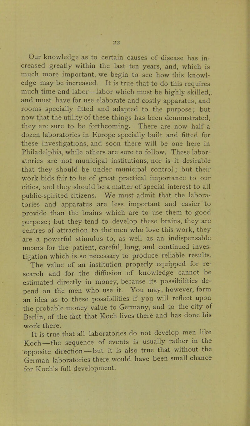 Our knowledge as to certain causes of disease has in- creased greatly within the last ten years, and, which is much more important, we begin to see how this knowl- edge may be increased. It is true that to do this requires much time and labor—labor which must be highly skilled,, and must have for use elaborate and costly apparatus, and rooms specially fitted and adapted to the purpose; but now that the utility of these things has been demonstrated, they are sure to be forthcoming. There are now half a dozen laboratories in Europe specially built and fitted for these investigations, and soon there will be one here in Philadelphia, while others are sure to follow. These labor- atories are not municipal institutions, nor is it desirable that they should be under municipal control; but their work bids fair to be of great practical importance to our cities, and they should be a matter of special interest to all public-spirited citizens. We must admit that the labora- tories and apparatus are less important and easier to provide than the brains which are to use them to good purpose; but they tend to develop these brains, they are centres of attraction to the men who love this work, they are a powerful stimulus to, as well as an indispensable means for the patient, careful, long, and continued inves- tigation which is so necessary to produce reliable results. The value of an institution properly equipped for re- search and for the diffusion of knowledge cannot be estimated directly in money, because its possibilities de- pend on the men who use it. You may, however, form an idea as to these possibilities if you will reflect upon the probable money value to Germany, and to the city of Berlin, of the fact that Koch lives there and has done his work there. It is true that all laboratories do not develop men like Koch — the sequence of events is usually rather in the opposite direction — but it is also true that without the German laboratories there would have been small chance for Koch's full development.