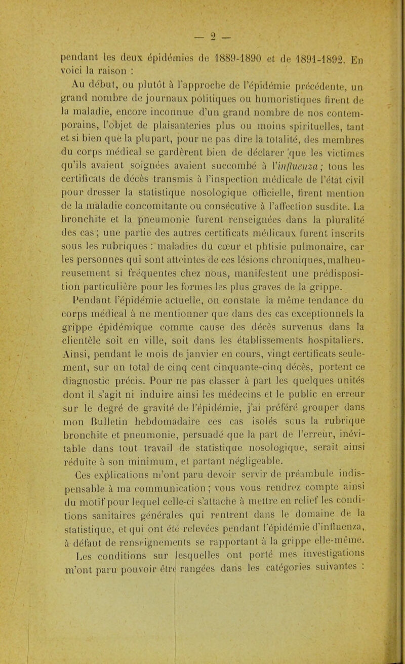 pendant les deux épidémies de 1889-1890 et de 1891-1892. En voici la raison : Au début, ou plutôt à l’approche de l’épidémie précédente, un grand nombre de journaux politiques ou humoristiques firent de la maladie, encore inconnue d’un grand nombre de nos contem- porains, l’objet de plaisanteries plus ou moins spirituelles, tant et si bien que la plupart, pour ne pas dire la totalité, des membres du corps médical se gardèrent bien de déclarer Y|ue les victimes qu’ils avaient soignées avaient succombé à Yin/luenza; tous les certificats de décès transmis à l’inspection médicale de l’état civil pour dresser la statistique nosologique otlicielle, firent mention de la maladie concomitante ou consécutive à l’affection susdite. La bronchite et la pneumonie furent renseignées dans fa pluralité des cas; une partie des autres certificats médicaux furent inscrits sous les rubriques : maladies du cœur et phtisie pulmonaire, car les personnes qui sont atteintes de ces lésions chroniques,malheu- reusement si fréquentes chez nous, manifestent une prédisposi- tion particulière pour les formes les plus graves de la grippe. Pendant l’épidémie actuelle, on constate la même tendance du corps médical à ne mentionner que dans tles cas exceptionnels la grippe épidémique comme cause des décès survenus dans la clientèle soit en ville, soit dans les établissements hospitaliers. Ainsi, pendant le mois de janvier en cours, vingt certificats seule- ment, sur un total de cinq cent cinquante-cinq décès, portent ce diagnostic précis. Pour ne pas classer à part les quelques unités dont il s’agit ni induire ainsi les médecins et le public en erreur sur le degré de gravité de l’épidémie, j’ai préféré grouper dans mon Bulletin hebdomadaire ces cas isolés sous la rubrique bronchite et pneumonie, persuadé que la part de l’erreur, inévi- table dans tout travail de statistique nosologique, serait ainsi réduite à son minimum, et partant négligeable. Ces explications m’ont paru devoir servir de préambule indis- pensable à ma communication ; vous vous rendrez compte ainsi du motif pour lequel celle-ci s’attache à mettre en relief les condi- tions sanitaires générales qui rentrent dans le domaine de la statistique, et qui ont été relevées pendant l'épidémie d’influenzu, iVdéfaut de renseignements se rapportant à la grippe elle-même. Les conditions sur lesquelles ont porté mes investigations m’ont paru pouvoir être! rangées dans les catégories suivantes :