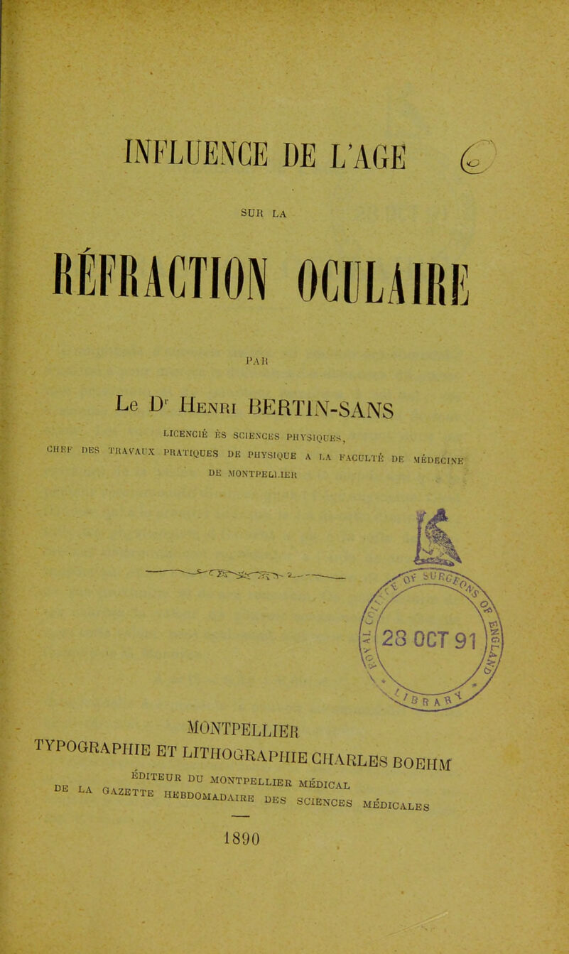 INFLUENCE DE L'AGE (g SUR LA RÉFRACTION OCULAIRE l'Ait Le D1 Henri BERTIN-SANS LICENCIÉ ÈS SCIENCES PHYSIQUES, C6BP DES TRAVAUX PRATIQUES DE PUYS.QUE A UA INCULTE DE MÉDECINE DE MONTPELLIER MONTPELLIER TYPOGRAPHIE ET LITHOGRAPHIE CHARLES BOEHiYf DE LA OA7pKDITEUR DU M°NTPELUEK MÉDICAL GAZETTE HEBDOMADAIRE DES SCIENCES MÉDICALES 1890