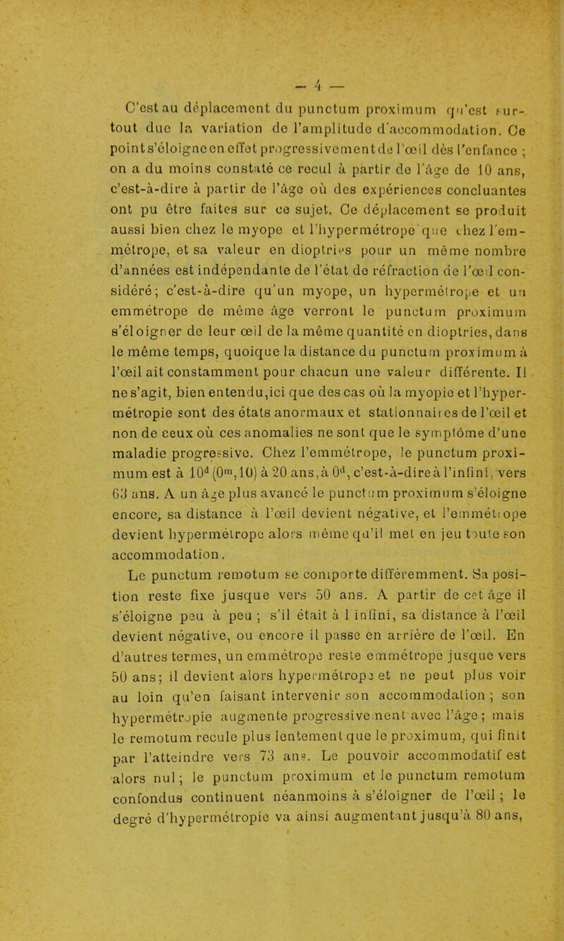 C'est au déplacement du punctum proximum qu'est sur- tout due la variation de l'amplitude d'accommodation. Ce points'éloigneen effet progressivementde l'œil dès l'enfance ; on a du moins constaté ce recul à partir do l'âge de 10 ans, c'est-à-dire à partir de l'âge où des expériences concluantes ont pu être faites sur ce sujet. Ce déplacement se pro luit aussi bien chez le myope et l'hypermétrope 'que chez l'em- métrope, et sa valeur en dioptries pour un même nombre d'années est indépendante de l'état de réfraction de l'œil con- sidéré; c'est-à-dire qu'un myope, un hypermétrope et un emmétrope de même âge verront le punctum proximum s'éloigner de leur œil de la même quantité en dioptries, dans le même temps, quoique la distance du punctum proximum à l'œil ait constamment pour chacun une valeur différente. Il ne s'agit, bien entendu,ici que des cas où la myopie et l'hyper- métropie sont des états anormaux et stationnait es de l'œil et non de ceux où ces anomalies ne sont que le symptôme d'une maladie progressive. Chez l'emmétrope, le punctum proxi- mum est à 10d (0m,10) à 20 ans,à 0d, c'est-à-direà l'infini, vers 63 ans. A un â^e plus avancé le punct um proximum s'éloigne encore, sa distance à l'œil devient négative, et l'emmétiope devient hypermétrope alors même qu'il met en jeu toute son accommodation. Le punctum remotum se comporte différemment. Sa posi- tion reste fixe jusque vers 50 ans. A partir de cet âge il s'éloigne peu à peu ; s'il était à 1 infini, sa distance à l'œil devient négative, ou encore il passe en arrière de l'œil. En d'autres termes, un emmétrope reste emmétrope jusque vers 50 ans; il devient alors hypermétrope et ne peut plus voir au loin qu'en faisant intervenir son accommodation ; son hypermétropie augmente progressivement avec l'âge ; mais le remotum recule plus lentement que le proximum, qui finit par l'atteindre vers 73 ans. Le pouvoir aceommodatif est alors nul; le punctum proximum et le punctum remotum confondus continuent néanmoins à s'éloigner de l'œil ; le degré d'hypermétropie va ainsi augmentant jusqu'à 80 ans,