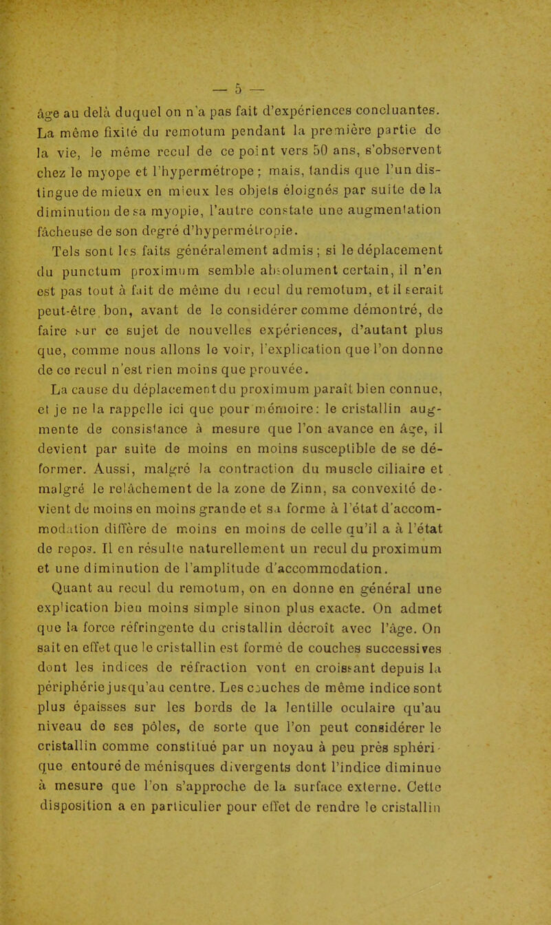 âge au delà duquel on n'a pas fait d'expériences concluantes. La même fixité du remotuni pendant la première partie de la vie, le même recul de ce point vers 50 ans, s'observent chez le myope et l'hypermétrope ; mais, tandis que l'un dis- tingue de mieux en mieux les objets éloignés par suite delà diminution de sa myopie, l'autre constate une augmentation fâcheuse de son degré d'hypermétropie. Tels sont les faits généralement admis ; si le déplacement du punctum proximum semble absolument certain, il n'en est pas tout à fait de même du lecul du remotura, et il serait peut-être bon, avant de le considérer comme démontré, de faire sur ce sujet de nouvelles expériences, d'autant plus que, comme nous allons le voir, l'explication que l'on donne de co recul n'est rien moins que prouvée. La cause du déplacement du proximum paraît bien connue, et je ne la rappelle ici que pour mémoire: le cristallin aug- mente de consistance à mesure que l'on avance en âge, il devient par suite de moins en moins susceptible de se dé- former. Aussi, malgré la contraction du muscle ciliaire et malgré le relâchement de la zone de Zinn, sa convexité de- vient de moins en moins grande et s.i forme à l'état d'accom- modation diffère de moins en moins de colle qu'il a à l'état de repos. Il en résulte naturellement un recul du proximum et une diminution de l'amplitude d'accommodation. Quant au recul du remotum, on en donne en général une explication bien moins simple sinon plus exacte. On admet que la force réfringente du cristallin décroît avec l'âge. On sait en effet que le cristallin est formé de couches successives dont les indices de réfraction vont en croissant depuis la périphérie jusqu'au centre. Les c juches de même indice sont plus épaisses sur les bords de la lentille oculaire qu'au niveau de ses pôles, de sorte que l'on peut considérer le cristallin comme constitué par un noyau à peu près sphéri- que entouré de ménisques divergents dont l'indice diminue à mesure que l'on s'approche de la surface externe. Cette disposition a en particulier pour effet de rendre le cristallin