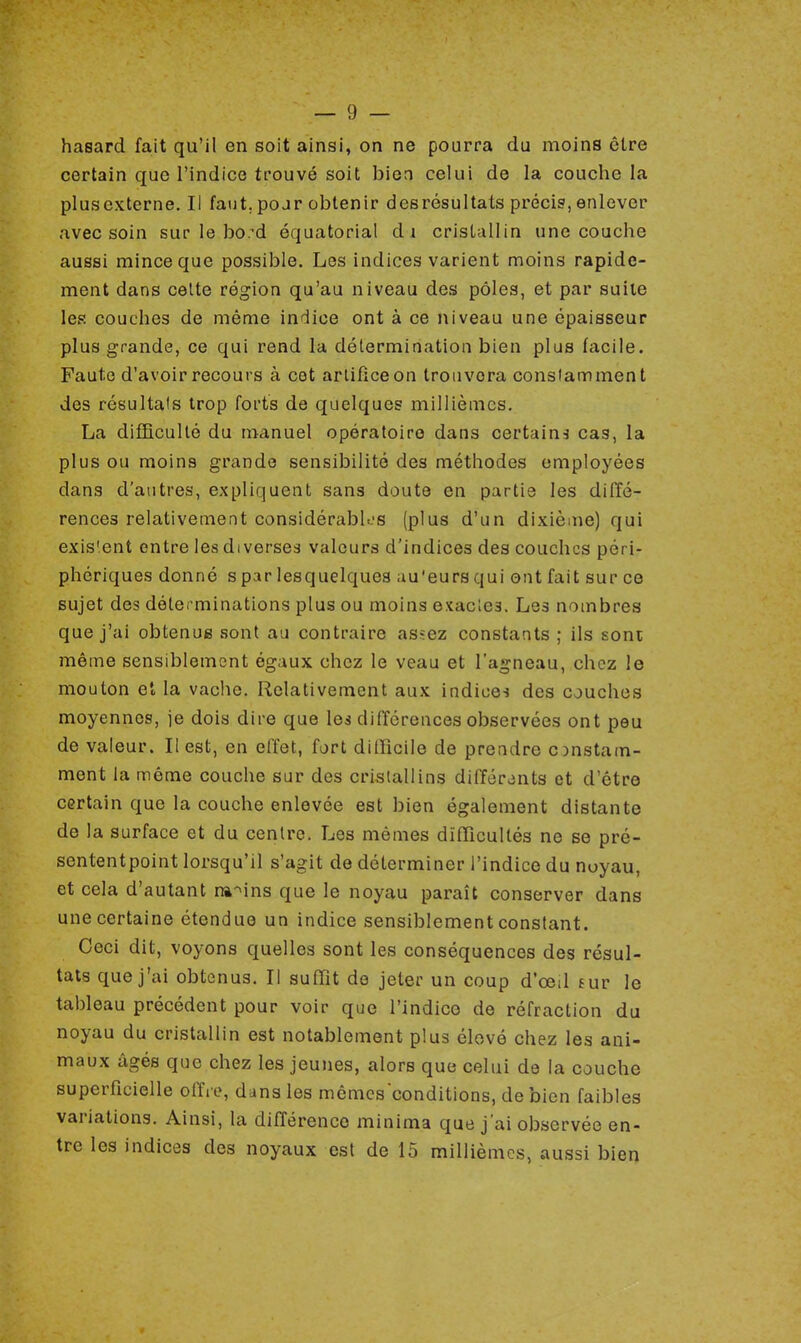 hasard fait qu'il en soit ainsi, on ne pourra du moins être certain que l'indice trouvé soit bien celui de la couche la plusexterne.il faut, pojr obtenir des résultats précis, enlever avec soin sur le bo.-d équatorial di cristallin une couche aussi mince que possible. Les indices varient moins rapide- ment dans celte région qu'au niveau des pôles, et par suite les couches de même indice ont à ce niveau une épaisseur plus grande, ce qui rend la détermination bien plus facile. Faute d'avoir recours à cet artifice on trouvera constamment des résultais trop forts de quelques millièmes. La difficulté du manuel opératoire dans certain* cas, la plus ou moins grande sensibilité des méthodes employées clans d'autres, expliquent sans doute en partie les diffé- rences relativement considérables (plus d'un dixième) qui exis'ent entre les diverses valeurs d'indices des couches pér i- phériques donné s par lesquelques au'eurs qui ont fait sur ce sujet des déterminations plus ou moins exactes. Les nombres que j'ai obtenus sont au contraire as»:ez constants ; ils sont même sensiblement égaux chez le veau et l'agneau, chez le mouton et la vache. Relativement aux indices des couches moyennes, je dois dire que les différences observées ont peu de valeur. Il est, en effet, fort difficile de prendre constam- ment la même couche sur des cristallins différents et d'être certain que la couche enlevée est bien également distante de la surface et du centre. Les mêmes difficultés ne se pré- sententpoint lorsqu'il s'agit de déterminer l'indice du noyau, et cela d'autant ravins que le noyau paraît conserver dans une certaine étendue un indice sensiblement constant. Ceci dit, voyons quelles sont les conséquences des résul- tats que j'ai obtenus. Il suffit de jeter un coup d'ceil sur le tableau précédent pour voir que l'indice de réfraction du noyau du cristallin est notablement plus élevé chez les ani- maux âgés que chez les jeunes, alors que celui de la couche superficielle offre, dans les mêmesconditions, de bien faibles variations. Ainsi, la différence minima que j'ai observée en- tre les indices des noyaux est de 15 millièmes, aussi bien