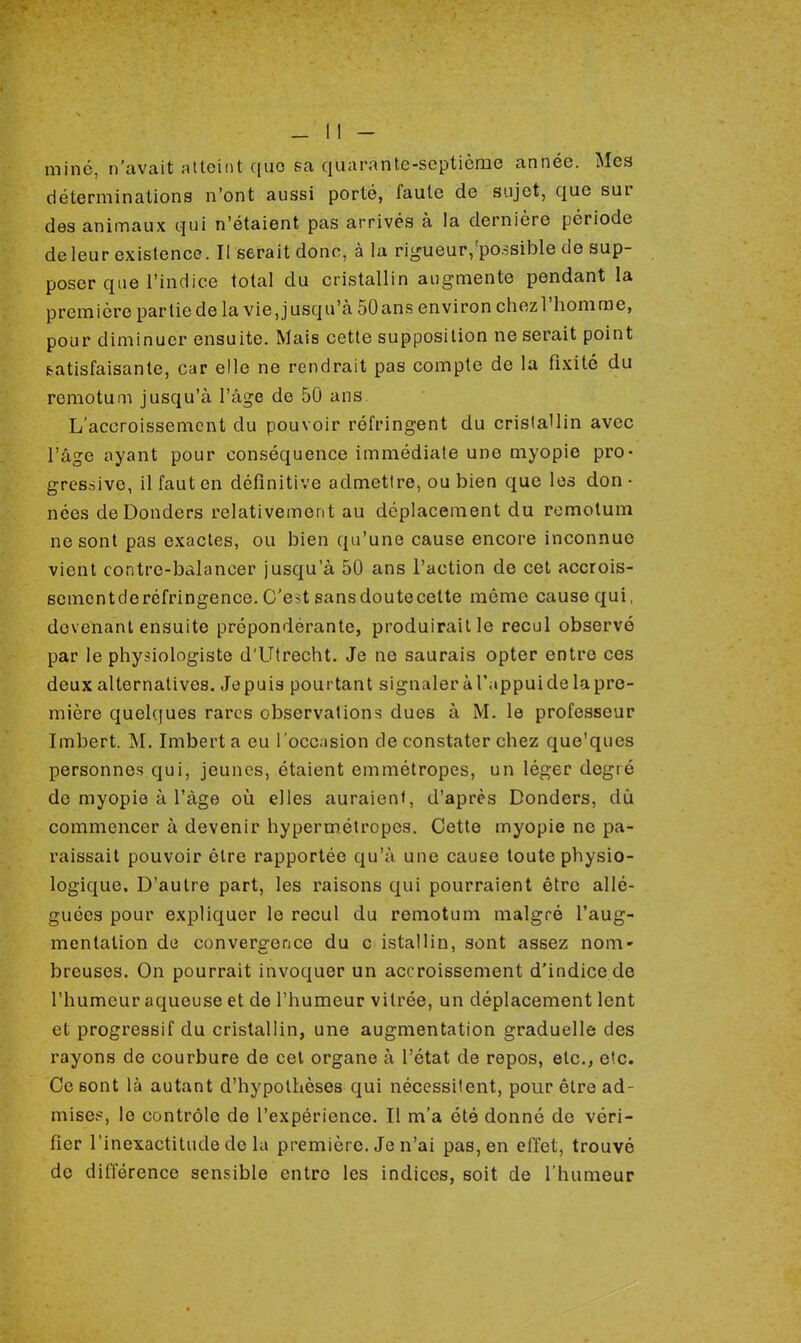 miné, n'avait atteint quo sa quarante-septième année. Mes déterminations n'ont aussi porté, faute de sujet, que sur des animaux qui n'étaient pas arrivés à la dernière période de leur existence. Il serait donc, à la rigueur/possible de sup- poser que l'indice total du cristallin augmente pendant la première partie de la vie, jusqu'à 50 ans environ chez l'homme, pour diminuer ensuite. Mais cette supposition ne serait point t-atisfaisante, car elle ne rendrait pas compte de la fixité du remotum jusqu'à l'âge de 50 ans L'accroissement du pouvoir réfringent du cristallin avec l'âge ayant pour conséquence immédiate une myopie pro- gressive, il faut en définitive admettre, ou bien que les don • nées deDonders relativement au déplacement du remotum ne sont pas exactes, ou bien qu'une cause encore inconnue vient contre-balancer jusqu'à 50 ans l'action de cet accrois- scmentderéfringence. C'est sansdoutecette même cause qui, devenant ensuite prépondérante, produirait le recul observé par le physiologiste d'Utrecht. Je ne saurais opter entre ces deux alternatives. Jepuis pourtant signaleràl'appuidelapre- mière quelques rares observations dues à M. le professeur Imbert. M. Imbert a eu l'occasion de constater chez que'ques personnes qui, jeunes, étaient emmétropes, un léger degré do myopie à l'âge où elles auraient, d'après Donders. dû commencer à devenir hypermétropes. Cette myopie ne pa- raissait pouvoir être rapportée qu'à une cause toute physio- logique. D'autre part, les raisons qui pourraient être allé- guées pour expliquer le recul du remotum malgré l'aug- mentation de convergence du c istallin, sont assez nom- breuses. On pourrait invoquer un accroissement d'indice de l'humeur aqueuse et de l'humeur vitrée, un déplacement lent et progressif du cristallin, une augmentation graduelle des rayons de courbure de cet organe à l'état de repos, etc., etc. Ce sont là autant d'hypothèses qui nécessitent, pour être ad- mise!1, le contrôle de l'expérience. Il m'a été donné de véri- fier l'inexactitude de la première. Je n'ai pas, en effet, trouvé de différence sensible entre les indices, soit de l'humeur