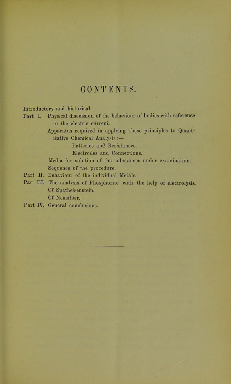 Introductory and historical. Part I. Physical discussion of the behaviour of bodies with reference to the electric current. Apparatus required in applying these principles to Quant- itative Chemical Analysis:— Batteries and Resistances. Electrodes and Connections. Media for solution of the substances under examination. Sequence of the procedure. Part II. Eehaviour of the individual Metals. Part III. The analysis of Phosphorite with the help of electrolysis. Of Spatheisenstein. Of Neusilber. Part IV. General conclusions.