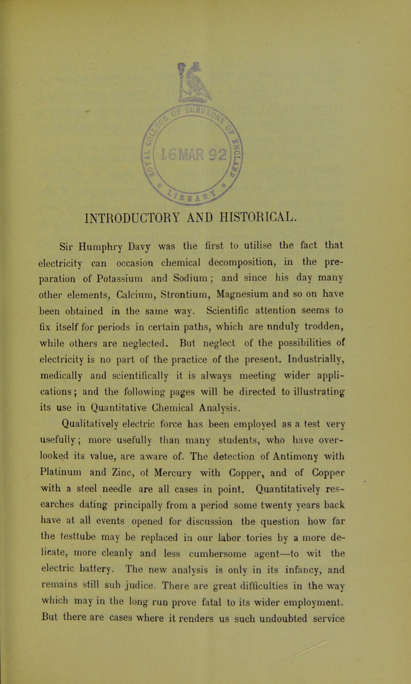 INTRODUCTORY AND HISTORICAL. Sir Humphry Davy was the first to utilise the fact that electricity can occasion chemical decomposition, in the pre- paration of Potassium and Sodium ; and since his day many other elements, Calcium, Strontium, Magnesium and so on have heen obtained in the same way. Scientific attention seems to fix itself for periods in certain paths, which are nnduly trodden, while others are neglected. But neglect of the possibilities of electricity is no part of the practice of the present. Industrially, medically and scientifically it is always meeting wider appli- cations ; and the following pages will be directed to illustrating its use in Quantitative Chemical Analysis. Qualitatively electric force has been employed as a test very usefully; more usefully than many students, who have over- looked its value, are aware of. The detection of Antimony with Platinum and Zinc, of Mercury with Copper, and of Coppor with a steel needle are all cases in point. Quantitatively res- earches dating principally from a period some twenty years back have at all events opened for discussion the question how far the testtube may be replaced in our labor, tories by a more de- licate, more cleanly and less cumbersome agent—to wit the electric battery. The new analysis is only in its infancy, and remains still sub judice. There are great difficulties in the way which may in the long run prove fatal to its wider employment. But there are cases where it renders us such undoubted service