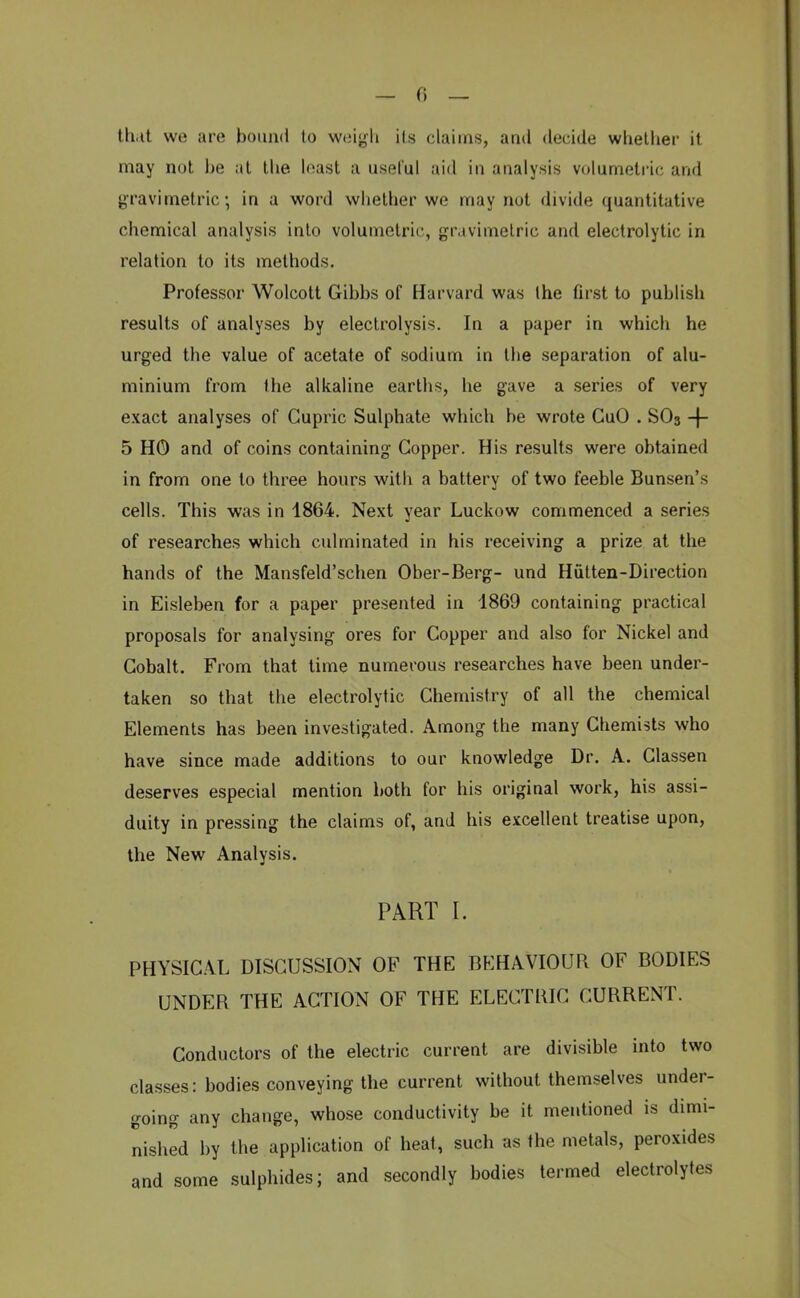 — 0 — th.it we are bound to weigh its claims, and decide whether it may not be ;it the least a useful aid in analysis volumetric, and gravimetric, in a word whether we may not divide quantitative chemical analysis into volumetric, gravimetric and electrolytic in relation to its methods. Professor Wolcott Gibbs of Harvard was the first to publish results of analyses by electrolysis. In a paper in which he urged the value of acetate of sodium in the separation of alu- minium from the alkaline earths, he gave a series of very exact analyses of Gupric Sulphate which be wrote GuO . SO3 -f- 5 HO and of coins containing Copper. His results were obtained in from one to three hours with a battery of two feeble Bunsen's cells. This was in 1864. Next year Luckow commenced a series of researches which culminated in his receiving a prize at the hands of the Mansfeld'schen Ober-Berg- und Hutten-Direction in Eisleben for a paper presented in 1869 containing practical proposals for analysing ores for Copper and also for Nickel and Cobalt. From that time numerous researches have been under- taken so that the electrolytic Chemistry of all the chemical Elements has been investigated. Among the many Chemists who have since made additions to our knowledge Dr. A. Classen deserves especial mention both for his original work, his assi- duity in pressing the claims of, and his excellent treatise upon, the New Analysis. PART I. PHYSICAL DISCUSSION OF THE BEHAVIOUR OF BODIES UNDER THE ACTION OF THE ELECTRIC CURRENT. Conductors of the electric current are divisible into two classes: bodies conveying the current without themselves under- going any change, whose conductivity be it mentioned is dimi- nished by the application of heat, such as the metals, peroxides and some sulphides; and secondly bodies termed electrolytes