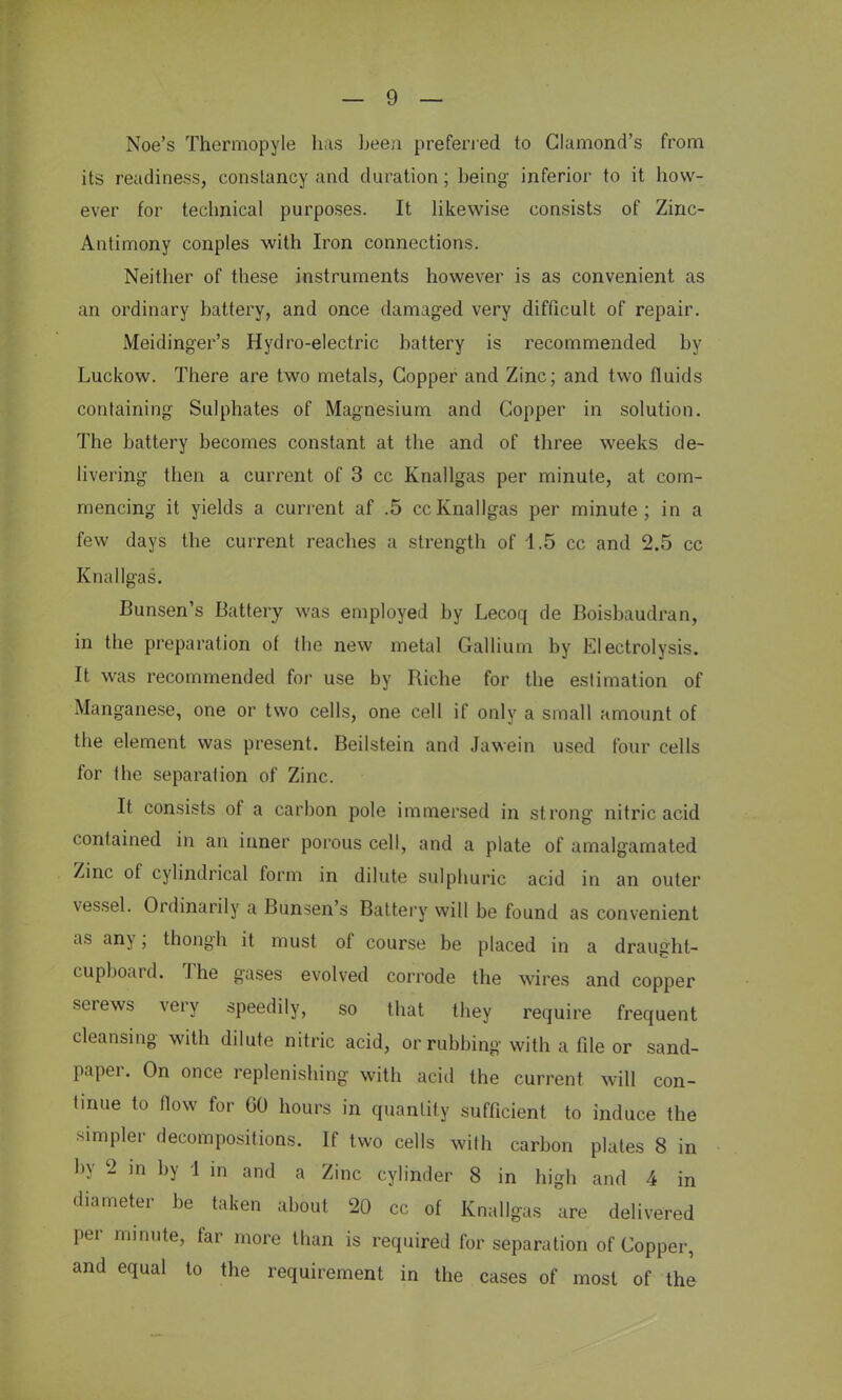 Noe's Thermopyle has been preferred to Clumond's from its readiness, constancy and duration; being inferior to it how- ever for technical purposes. It likewise consists of Zinc- Antimony conples with Iron connections. Neither of these instruments however is as convenient as an ordinary battery, and once damaged very difficult of repair. Meidinger's Hydro-electric battery is recommended by Luckow. There are two metals, Copper and Zinc; and two fluids containing Sulphates of Magnesium and Copper in solution. The battery becomes constant at the and of three weeks de- livering then a current of 3 cc Knallgas per minute, at com- mencing it yields a current af .5 cc Knallgas per minute; in a few days the current reaches a strength of 1.5 cc and 2.5 cc Knallgas. Bunsen's Battery was employed by Lecoq de Boisbaudran, in the preparation of the new metal Gallium by Electrolysis. It was recommended for use by Riche for the estimation of Manganese, one or two cells, one cell if only a small amount of the element was present. Beilstein and Jawein used four cells for the separation of Zinc. It consists of a carbon pole immersed in strong nitric acid contained in an inner porous cell, and a plate of amalgamated Zinc of cylindrical form in dilute sulphuric acid in an outer vessel. Ordinarily a Bunsen's Battery will be found as convenient as any; thongh it must of course be placed in a draught- cupboard. The gases evolved corrode the wires and copper serews very speedily, so that they require frequent cleansing with dilute nitric acid, or rubbing with a file or sand- paper. On once replenishing with acid the current, will con- tinue to flow for 60 hours in quantity sufficient to induce the simpler decompositions. If two cells with carbon plates 8 in by 2 in by 1 in and a Zinc cylinder 8 in high and 4 in diameter be taken about 20 cc of Knallgas are delivered per minute, far more than is required for separation of Copper, and equal to the requirement in the cases of most of the