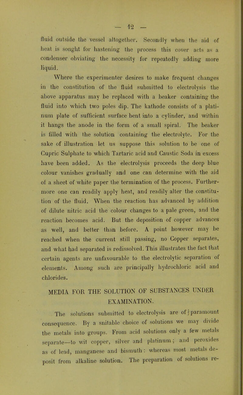 fluid outside the vessel altogether. Secondly when the aid of heat is sought for hastening the process this cover acts as a condenser obviating the necessity for repeatedly adding more liquid. Where the experimenter desires to make frequent changes in the constitution of the fluid submitted to electrolysis the above apparatus may be replaced with a beaker containing the fluid into which two poles dip. The kathode consists of a plati- num plate of sufficient surface bent into a cylinder, and within it hangs the anode in the form of a small spiral. The beaker is filled with the solution containing the electrolyte. For the sake of illustration let us suppose this solution to be one of Cupric Sulphate to which Tartaric acid and Caustic Soda in excess have been added. As the electrolysis proceeds the deep blue colour vanishes gradually and one can determine with the aid of a sheet of white paper the termination of the process. Further- more one can readily apply heat, and readily alter the constitu- tion of the fluid. When the reaction has advanced by addition of dilute nitric acid the colour changes to a pale green, and the reaction becomes acid. But the deposition of copper advances as well, and better than before. A. point however may be reached when the current still passing, no Copper separates, and what had separated is redissolved. This illustrates the fact that certain agents are unfavourable to the electrolytic separation of elements. Among such are principally hydrochloric acid and chlorides. MEDIA FOR THE SOLUTION OF SUBSTANCES UNDER EXAMINATION. The solutions submitted to electrolysis are of ; paramount consequence. By a snitable choice of solutions we may divide the metals into groups. From acid solutions only a few metals separate—to wit copper, silver and platinum ; and peroxides as of lead, manganese and bismuth: whereas most metals de- posit from alkaline solution. The preparation of solutions re-