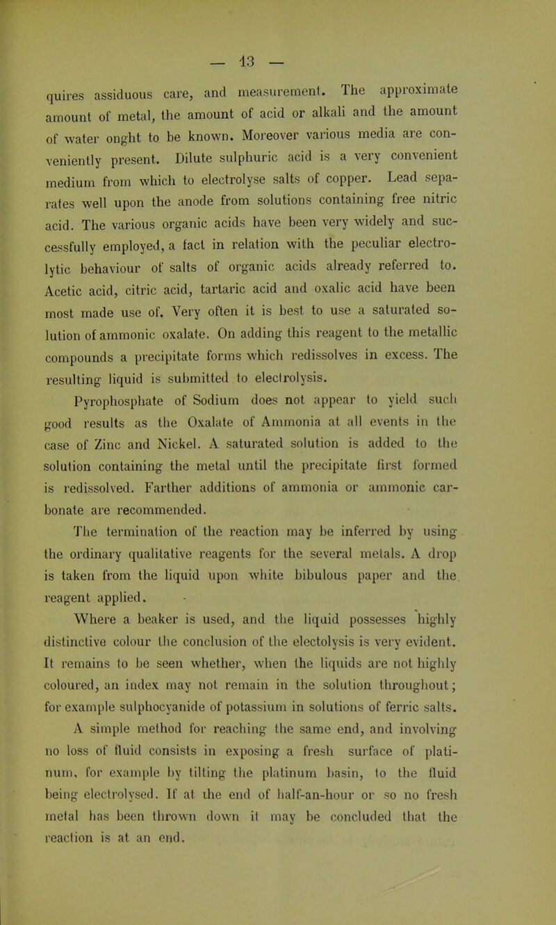 — 43 — quires assiduous care, and measurement. The approximate amount of metal, the amount of acid or alkali and the amount of water onght to be known. Moreover various media are con- veniently present. Dilute sulphuric acid is a very convenient medium from which to electrolyse salts of copper. Lead sepa- rates well upon the anode from solutions containing free nitric acid. The various organic acids have been very widely and suc- cessfully employed, a fact in relation with the peculiar electro- lytic behaviour of salts of organic acids already referred to. Acetic acid, citric acid, tartaric acid and oxalic acid have been most made use of. Very often it is best to use a saturated so- lution of ammonic oxalate. On adding this reagent to the metallic compounds a precipitate forms which redissolves in excess. The resulting liquid is submitted to electrolysis. Pyrophosphate of Sodium does not appear to yield such good results as the Oxalate of Ammonia at all events in the case of Zinc and Nickel. A saturated solution is added to the solution containing the metal until the precipitate first formed is redissolved. Farther additions of ammonia or ammonic car- bonate are recommended. The termination of the reaction may be inferred by using the ordinary qualitative reagents for the several metals. A drop is taken from the liquid upon white bibulous paper and the reagent applied. Where a beaker is used, and the liquid possesses highly distinctive colour the conclusion of the electolysis is very evident. It remains to be seen whether, when the liquids are not highly coloured, an index may not remain in the solution throughout; for example sulphocyanide of potassium in solutions of ferric salts. A simple method for reaching the same end, and involving no loss of fluid consists in exposing a fresh surface of plati- num, for example by tilting the platinum basin, to the fluid being electrolysed. If at. ihe end of half-an-hour or so no fresh metal has been thrown down it may be concluded that the reaction is at an end.