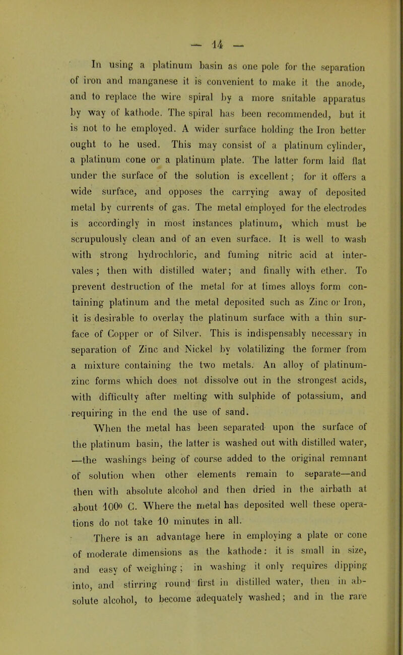 In using a platinum basin as one pole for the separation of iron and manganese it is convenient to make it the anode, and to replace the wire spiral by a more snitable apparatus by way of kathode. The spiral has been recommended, but it is not to he employed. A wider surface holding the Iron better ought to he used. This may consist of a platinum cylinder, a platinum cone or a platinum plate. The latter form laid flat under the surface of the solution is excellent; for it offers a wide surface, and opposes the carrying away of deposited metal by currents of gas. The metal employed for the electrodes is accordingly in most instances platinum, which must be scrupulously clean and of an even surface. It is well to wash with strong hydrochloric, and fuming nitric acid at inter- vales ; then with distilled water; and finally with ether. To prevent destruction of the metal for at times alloys form con- taining platinum and the metal deposited such as Zinc or Iron, it is desirable to overlay the platinum surface with a thin sur- face of Copper or of Silver. This is indispensably necessary in separation of Zinc and Nickel by volatilizing the former from a mixture containing the two metals. An alloy of platinum- zinc forms which does not. dissolve out in the strongest acids, with difficulty after melting with sulphide of potassium, and requiring in the end the use of sand. When the metal has been separated upon the surface of the platinum basin, the latter is washed out with distilled water, the washings being of course added to the original remnant of solution when other elements remain to separate—and then with absolute alcohol and then dried in the airbath at about lOOo c. Where the metal has deposited well these opera- tions do not take 10 minutes in all. There is an advantage here in employing a plate or cone of moderate dimensions as the kathode: it is small in size, and easy of weighing; in washing it only requires dipping into, and stirring round first in distilled water, then in ab- solute alcohol, to become adequately washed; and in the rare