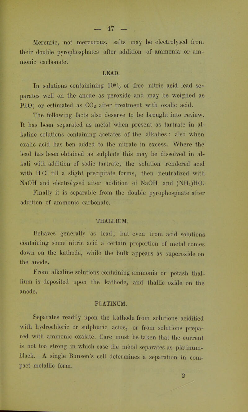 Mercuric, not mercurous, salts may be electrolysed from their double pyrophosphates after addition of ammonia or am- nionic carbonate. LEAD. In solutions containining 10o/0 of free nitric acid lead se- parates well on the anode as peroxide and may be weighed as PbO; or estimated as CO2 after treatment with oxalic acid. The following facts also deserve to be brought into review. It has been separated as metal when present as 1 art rale in al- kaline solutions containing acetates of the alkalies : also when oxalic acid has ben added to the nitrate in excess. Where the lead has been obtained as sulphate this may be dissolved in al- kali with addition of sodic tartrate, tbe solution rendered acid with H CI till a slight precipitate forms, then neutralized with NaOH and electrolysed after addition of NaOH and (NH4)HO. Finally it is separable from the double pyrophosphate after addition of ammonic carbonate. THALLIUM. Behaves generally as lead; but even from acid solutions containing some nitric acid a certain proportion of metal comes down on the kathode, while the bulk appears as superoxide on the anode. From alkaline solutions containing ammonia or potash thal- lium is deposited upon the kathode, and thallic oxide on the anode. PLATINUM. Separates readily upon the kathode from solutions acidified with hydrochloric or sulphuric acids, or from solutions prepa- red with ammonic oxalate. Care must be taken that the current is not too strong in which case the metal separates as platinum- black. A. single Bunsen's cell determines a separation in com- pact metallic form. 2