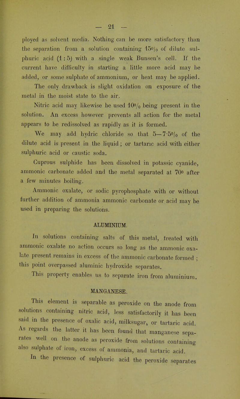 ployed as solvent media. Nothing can be more satisfactory than the separation from a solution containing- 15o/0 of dilute sul- phuric acid (1:5) with a single weak Bunsen's cell. If the current have difficulty in starting a little more acid may he added, or some sulphate of ammonium, or heat may be applied. The only drawback is slight oxidation on exposure of the metal in the moist state to the air. Nitric acid may likewise be used 10% being present in the solution. An excess however prevents all action for the metal appears to be redissolved as rapidly as it is formed. We may add hydric chloride so that 5—7-5o/0 of the dilute acid is present in the liquid; or tartaric acid with either sulphuric acid or caustic soda. Cuprous sulphide has been dissolved in potassic cyanide, ammonic carbonate added and the metal separated at 70<> after a few minutes boiling. Ammonic oxalate, or sodic pyrophosphate with or without further addition of ammonia ammonic carbonate or acid may be used in preparing the solutions. ALUMINIUM. In solutions containing salts of this metal, treated with ammonic oxalate no action occurs so long as the ammonic oxa- late present remains in excess of the ammonic carbonate formed ; this point overpassed aluminic hydroxide separates. This property enables us to separate iron from aluminium. MANGANESE. This element is separable as peroxide on the anode from solutions containing nitric acid, less satisfactorily it has been said in the presence of oxalic acid, milksugar, or tartaric acid. As regards the latter it has been found that manganese sepa- rates well on the anode as peroxide from solutions containing also sulphate of iron, excess of ammonia, and tartaric acid. In the presence of sulphuric acid the peroxide separates