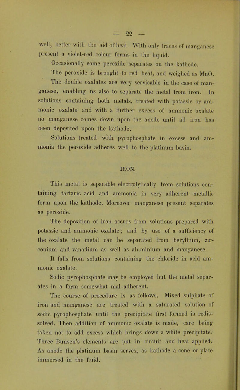 — 00 well, better with the aid of heat . Willi only traces of manganese present a violet-red colour Forms in the liquid. Occasionally some peroxide separates on the kathode. The peroxide is brought to red heat, and weighed as MnO. The double oxalates are very servicable in the case of man- ganese, enabling ns also to separate the metal from iron. In solutions containing both metals, treated with potassic or am- nionic oxalate and with a further excess of ammonic oxalate no manganese comes down upon the anode until all iron has been deposited upon the kathode. Solutions treated with pyrophosphate in excess and am- monia the peroxide adheres well to the platinum basin. IRON. This metal is separable electrolylically from solutions con- taining tartaric acid and ammonia in very adherent metallic form upon the kathode. Moreover manganese present separates as peroxide. The deposition of iron occurs from solutions prepared with potassic and ammonic oxalate; and by use of a sufficiency of the oxalate the metal can be separated from beryllium, zir- conium and vanadium as well as aluminium and manganese. It falls from solutions containing the chloride in acid am- monic oxalate. Sodic pyrophosphate may be employed but the metal separ- ates in a form somewhat mal-adherent. The course of procedure is as follows. Mixed sulphate of iron and manganese are treated with a saturated solution of sodic pyrophosphate until the precipitate first formed is redis- solved. Then addition of ammonic oxalate is made, care being taken not to add excess which brings down a white precipitate. Three Bunsen's elements are put in circuit and heat applied. As anode the platinum basin serves, as kathode a cone or plate immersed in the fluid.