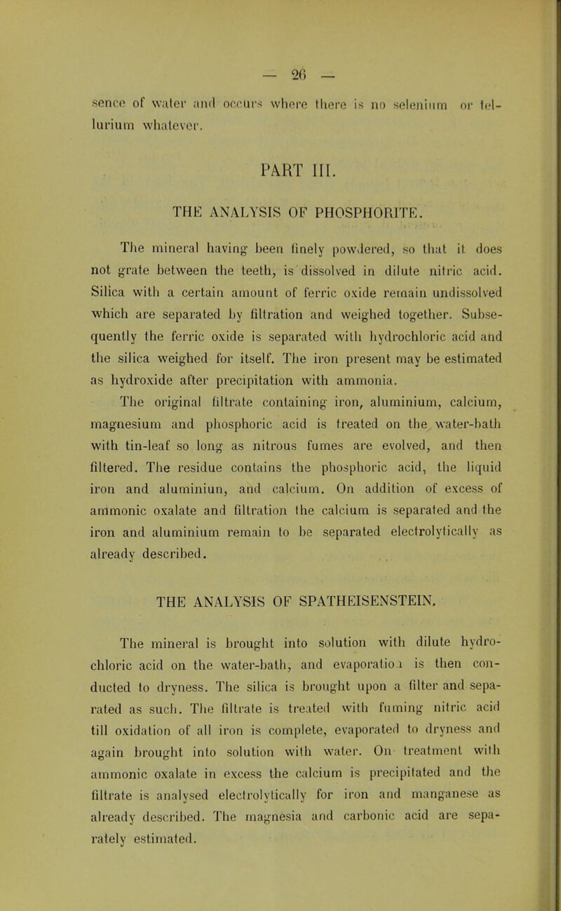 sence of water and occurs whore there is no selenium or tel- lurium whatever. PART III. THE ANALYSIS OF PHOSPHORITE. The mineral having heen finely pow.lered, so that it does not grate hetween the teeth, is dissolved in dilute nitric acid. Silica with a certain amount of ferric oxide remain undissolved which are separated hy fdtration and weighed together. Subse- quently the ferric oxide is separated with hydrochloric acid and the silica weighed for itself. The iron present may be estimated as hydroxide after precipitation with ammonia. The original filtrate containing iron, aluminium, calcium, magnesium and phosphoric acid is treated on the water-bath with tin-leaf so long as nitrous fumes are evolved, and then filtered. The residue contains the phosphoric acid, the liquid iron and aluminiun, and calcium. On addition of excess of amnionic oxalate and filtration the calcium is separated and the iron and aluminium remain to be separated electrolytically as already described. THE ANALYSIS OF SPATHEISENSTEIN. The mineral is brought into solution with dilute hydro- chloric acid on the water-bath, and evaporation is then con- ducted to dryness. The silica is brought upon a filter and sepa- rated as such. The filtrate is treated with fuming nitric acid till oxidation of all iron is complete, evaporated to dryness and again brought into solution with water. On treatment with amnionic oxalate in excess the calcium is precipitated and the filtrate is analysed electrolytically for iron and manganese as already described. The magnesia and carbonic acid are sepa- rately estimated.