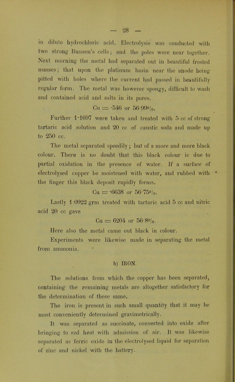 in dilute hydrochloric acid. Electrolysis was conducted with two strong- Bunsen's cells; and the poles were near together. Next morning the metal had separated out in beautiful frosted masses; that upon the platinum basin near the anode being pitted with holes where the current had passed in beautifully regular form. The metal was however spongy, difficult to wash and contained acid and salts in its pores.. Cu = -546 or 56-99o|0. Further 1-1697 were taken and treated with 5 ce of strong tartaric acid solution and 20 cc of caustic soda and made up to 250 cc. The metal separated speedily ; but of a more and more black colour. There is no doubt that this black colour is due to partial oxidation in the presence of water. If a surface of electrolysed copper be moistened with water, and rubbed with the finger this black deposit rapidly forms. Cu = -0638 or 56-75o/0. Lastly 1 0922 grm treated with tartaric acid 5 cc and nitric acid 20 cc gave Cu = 6204 or 56-8o|0. Here also the metal came out black in colour. Experiments were likewise made in separating the metal from ammonia. b) IRON. The solutions from which the copper has been separated, containing the remaining metals are altogether satisfactory for the determination of these same. The iron is present in such small quantity that it may be most conveniently determined gravimetrically. It was separated as succinate, converted into oxide after bringing to red heat with admission of air. It. was likewise separated as ferric oxide in the electrolysed liquid for separation of zinc and nickel with the battery.