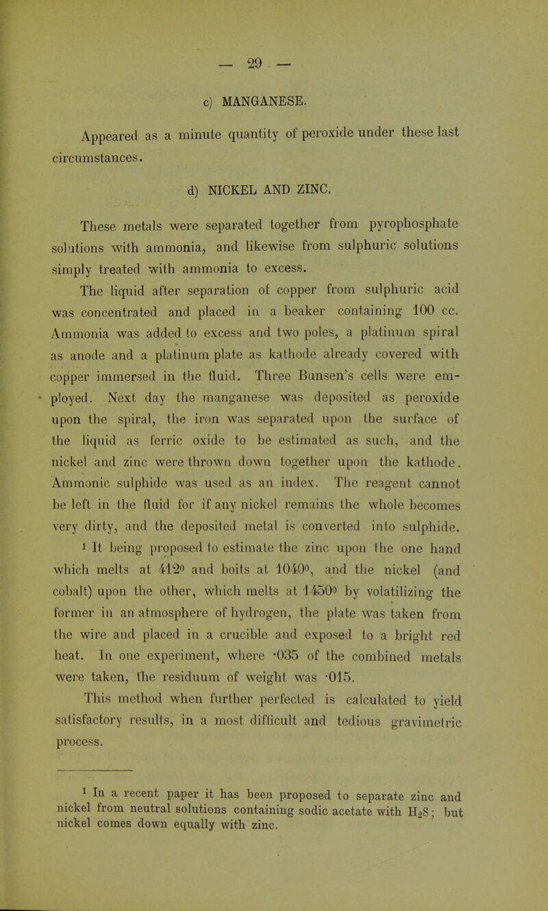 c) MANGANESE. Appeared as a minute quantity of peroxide under these last circumstances. d) NICKEL AND ZINC. These metals were separated together from pyrophosphate solutions with ammonia, and likewise from sulphuric solutions simply treated with ammonia to excess. The liquid after separation of copper from sulphuric acid was concentrated and placed in a beaker containing 100 cc. Ammonia was added lo excess and two poles, a platinum spiral as anode and a platinum plate as kathode already covered with copper immersed in the fluid. Three Bunsen's cells were em- ployed. Next day the manganese was deposited as peroxide upon the spiral, the iron was separated upon the surface of the liquid as ferric oxide to be estimated as such, and the nickel and zinc were thrown down together upon the kathode. Ammonic sulphide was used as an index. The reagent cannot be left in the fluid for if any nickel remains I he whole becomes very dirty, and the deposited metal is converted into sulphide. 1 It being proposed to estimate the zinc upon the one hand which melts at 412o and boits at 1040<>, and the nickel (and cobalt) upon the other, which melts at 1450<> by volatilizing the former in an atmosphere of hydrogen, the plate was taken from the wire and placed in a crucible and exposed to a bright red heat. In one experiment, where '035 of the combined metals were taken, the residuum of weight was 'OlS. This method when further perfected is calculated to yield satisfactory results, in a most difficult and tedious gravimetric process. 1 In a recent paper it has been proposed to separate zinc and nickel from neutral solutions containing sodic acetate with H*S; but nickel comes down equally with zinc.