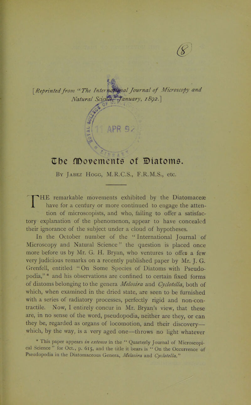 ^Reprintedfrom ''The biterv^j/flal Journal of Microscopy and Natural Scte^^^anuary, iSp2.] Zl)c flDovemcnte of Diatome. By Jabez Hogg, M.R.C.S., F.R.M.S., etc. HE remarkable movements exhibited by the Diatomacese X have for a century or more continued to engage the atten- tion of microscopists, and who, failing to offer a satisfac- tory explanation of the phenomenon, appear to have concealed their ignorance of the subject under a cloud of hypotheses. In the October number of the International Journal of Microscopy and Natural Science the question is placed once more before us by Mr. G. H. Bryan, who ventures to offec a few very judicious remarks on a recently published paper by Mr, J. G. Grenfell, entitled  On Some Species of Diatoms with Pseudo- podia, * and his observations are confined to certain fixed forms of diatoms belonging to the genera Melosira and Cyclotella, both of which, when examined in the dried state, are seen to be furnished with a series of radiatory processes, perfectly rigid and non-con- tractile. Now, I entirely concur in Mr. Bryan's view, that these are, in no sense of the word, pseudopodia, neither are they, or can they be, regarded as organs of locomotion, and their discovery— which, by the way, is a very aged one—throws no light whatever * This paper appears in extenso in the  Quarterly Journal of Microscopi- cal Science  for Oct., p. 615, and the title it bears is  On the Occurrence of Pseudopodia in the Diatomaceous Genera, Melosira and Cyclotella.