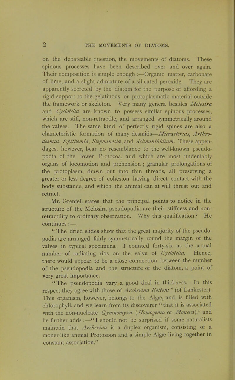 on the debateable question, the movements of diatoms. These spinous processes have been described over and over again. Their composition is simple enough ;—Organic matter, carbonate of lime, and a slight admixture of a silicated peroxide. They are apparently secreted by the diatom for the purpose of affording a rigid support to the gelatinous or protoplasmatic material outside the framework or skeleton. Very many genera besides Melosira and Cyclotella are known to possess similar spinous processes, which are stiff, non-retractile, and arranged symmetrically around the valves. The same kind of perfectly rigid spines are also a characteristic formation of many desmids—Micrasterias, Arthro- desmus, Epithemia, Stephatiosice, and Achnanthidium. These appen- dages, however, bear no resemblance to the well-known pseudo- podia of the lower Protozoa, and which are most undeniably organs of locomotion and prehension ; granular prolongations of the protoplasm, drawn out into thin threads, all preserving a greater or less degree of cohesion having direct contact with the body substance, and which the animal can at will thrust out and retract. Mr. Grenfell states that the principal points to notice in the structure of the Melosira pseudopodia are their stiffness and non- retractility to ordinary observation. VVhy this qualification ? He continues :—  The dried slides show that the great majority of the pseudo- podia aje arranged fairly symmetrically round the margin of the valves in typical specimens. I counted forty-six as the actual number of radiating ribs on the valve of Cyclotella. Hence, there would appear to be a close connection between the number of the pseudopodia and the structure of the diatom, a point of very great importance. The pseudopodia vary a good deal in thickness. In this respect they agree with those of Archerina Boltoni  (of Lankester). This organism, however, belongs to the Algae, and is filled with chlorophyll, and we learn from its discoverer  that it is associated with the non-nucleate Gymnomyxa {Hojfiogenea or Monera) and he further adds :—*' I should not be surprised if some naturalists maintain that Archeritia is a duplex organism, consisting of a moner-like animal Protozoon and a simple Algae living together in constant association.