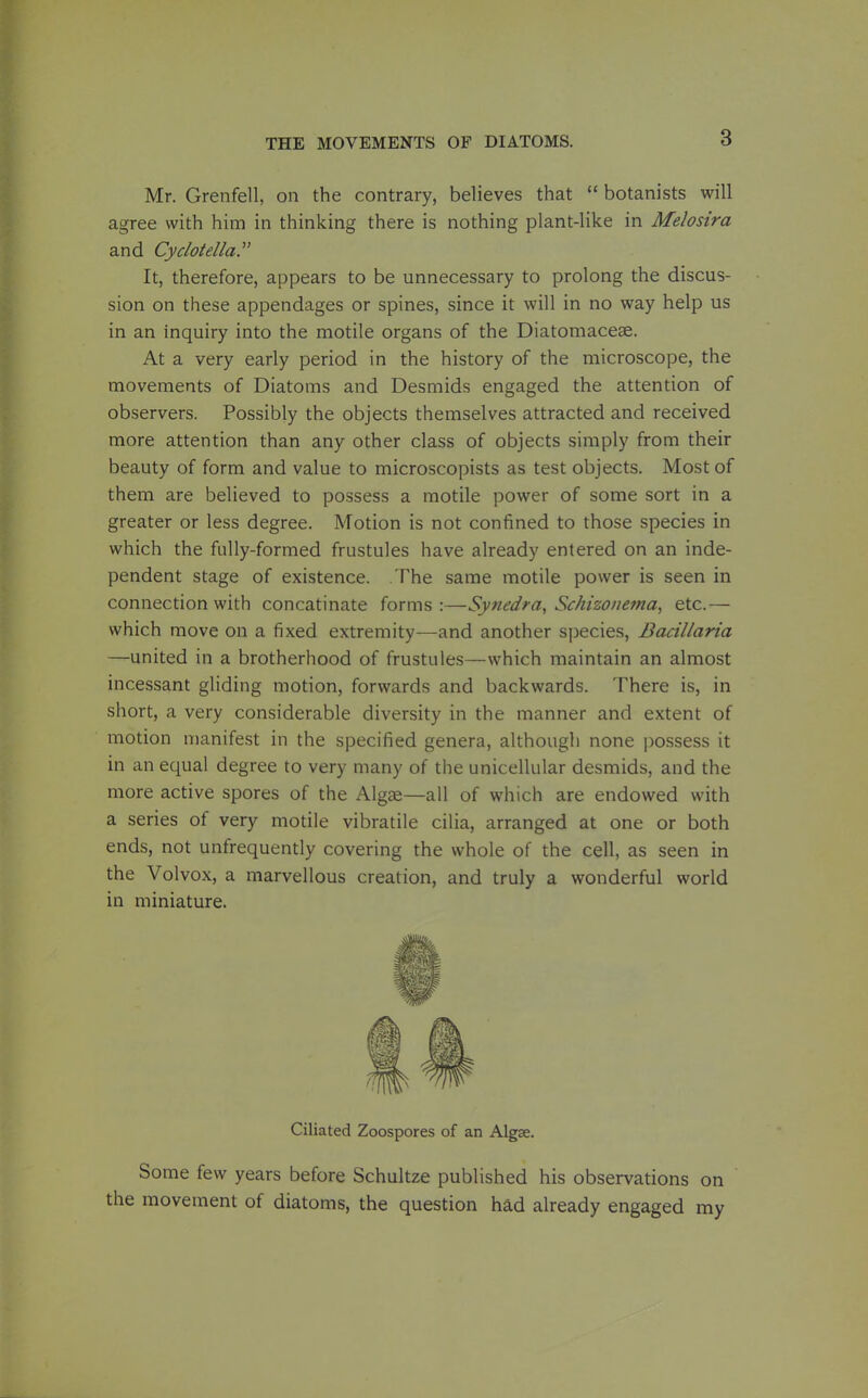 Mr. Grenfell, on the contrary, believes that  botanists will agree with him in thinking there is nothing plant-like in Melosira and Cyciotella. It, therefore, appears to be unnecessary to prolong the discus- sion on these appendages or spines, since it will in no way help us in an inquiry into the motile organs of the Diatomaceae. At a very early period in the history of the microscope, the movements of Diatoms and Desmids engaged the attention of observers. Possibly the objects themselves attracted and received more attention than any other class of objects simply from their beauty of form and value to microscopists as test objects. Most of them are believed to possess a motile power of some sort in a greater or less degree. Motion is not confined to those species in which the fully-formed frustules have already entered on an inde- pendent stage of existence. The same motile power is seen in connection with concatinate forms :—Synedra, Schizonema, etc.— which move on a fixed extremity—and another species, Bacillaria —united in a brotherhood of frustules—which maintain an almost incessant gliding motion, forwards and backwards. There is, in short, a very considerable diversity in the manner and extent of motion manifest in the specified genera, although none possess it in an equal degree to very many of the unicellular desmids, and the more active spores of the Algae—all of which are endowed with a series of very motile vibratile cilia, arranged at one or both ends, not unfrequently covering the whole of the cell, as seen in the Volvox, a marvellous creation, and truly a wonderful world in miniature. Ciliated Zoospores of an Algse. Some few years before Schultze published his observations on the movement of diatoms, the question had already engaged my