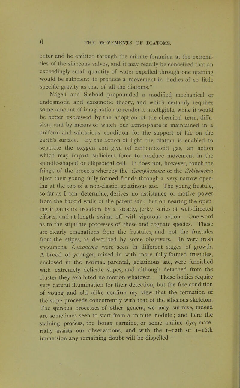 enter and be emitted through the minute foramina at the extremi- ties of the siHceous valves, and it may readily be conceived that an exceedingly small quantity of water expelled through one opening would be sufficient to produce a movement in bodies of so little specific gravity as that of all the diatoms. Nageli and Siebold propounded a modified mechanical or endosmotic and exosmotic theory, and which certainly requires some amount of imagination to render it intelligible, while it would be better expressed by the adoption of the chemical term, diffu- sion, and by means of which our atmosphere is maintained in a uniform and salubrious condition for the support of life on the earth's surface. By the action of light the diatom is enabled to separate the oxygen and give off carbonic-acid gas, an action which may impart sufficient force to produce movement in the spindle-shaped or ellipsoidal cell. It does not, however, touch the fringe of the process whereby the Gomphonema or the Schizonema eject their young fully-formed fronds through a very narrow open- ing at the top of a non-elastic, gelatinous sac. The young frustule, so far as I can determine, derives no assistance or motive power from the flaccid walls of the parent sac; but on nearing the open- ing it gains its Ireedom by a steady, jerky series of well-directed efforts, and at length swims off with vigorous action. One word as to the stipulate processes of these and cognate species. These are clearly emanations from the frustules, and not the frustules from the stipes, as described by some observers. In very fresh specimens, Coccotiema were seen in different stages of growth. A brood of younger, mixed in with more fully-formed frustules, enclosed in the normal, parental, gelatinous sac, were furnished with extremely delicate stipes, and although detached from the cluster they exhibited no motion whatever. These bodies require very careful illumination for their detection, but the free condition of young and old alike confirm my view that the formation of the stipe proceeds concurrently with that of the siliceous skeleton. The spinous processes of other genera, we may surmise, indeed are sometimes seen to start from a minute nodule; and here the staining process, the borax carmine, or some aniline dye, mate- rially assists our observations, and with the i-i2th or i-i6th immersion any remaining doubt will be dispelled.