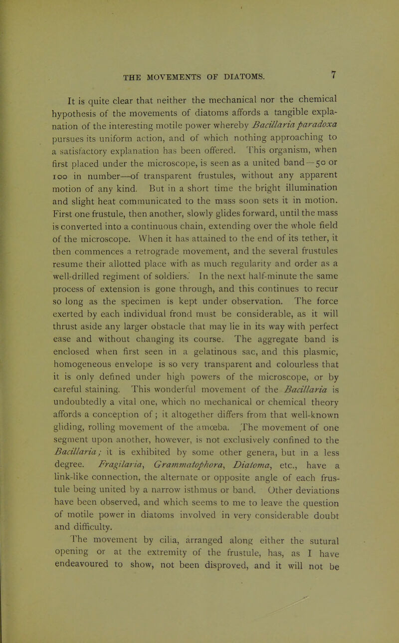 It is quite clear that neither the mechanical nor the chemical hypothesis of the movements of diatoms affords a tangible expla- nation of the interesting motile power whereby Bacillnriaparadoxa pursues its uniform action, and of which nothing approaching to a satisfactory explanation has been offered. This organism, when first placed under the microscope, is seen as a united band —50 or 100 in number—of transparent frustules, without any apparent motion of any kind. But in a short time the bright illumination and slight heat communicated to the mass soon sets it in motion. First one frustule, then another, slowly glides forward, until the mass is converted into a continuous chain, extending over the whole field of the microscope. When it has attained to the end of its tether, it then commences a retrograde movement, and the several frustules resume their allotted place with as much regularity and order as a well-drilled regiment of soldiers. In the next half-minute the same process of extension is gone through, and this continues to recur so long as the specimen is kept under observation. The force exerted by each individual frond must be considerable, as it will thrust aside any larger obstacle that may lie in its way with perfect ease and without changing its course. The aggregate band is enclosed when first seen in a gelatinous sac, and this plasmic, homogeneous envelope is so very transparent and colourless that it is only defined under high powers of the microscope, or by careful staining. This wonderful movement of the Bacillaria is undoubtedly a vital one, which no mechanical or chemical theory affords a conception of; it altogether differs from that well-known gliding, rolling movement of the amoeba. The movement of one segment upon another, however, is not exclusively confined to the Bacillaria; it is exhibited by some other genera, but in a less degree. Fragilaria, Grammatophora^ Diatoma, etc., have a link-like connection, the alternate or opposite angle of each frus- tule being united by a narrow isthmus or band. Other deviations have been observed, and which seems to me to leave the question of motile power in diatoms involved in very considerable doubt and difficulty. The movement by cilia, arranged along either the sutural opening or at the extremity of the frustule, has, as I have endeavoured to show, not been disproved, and it will not be