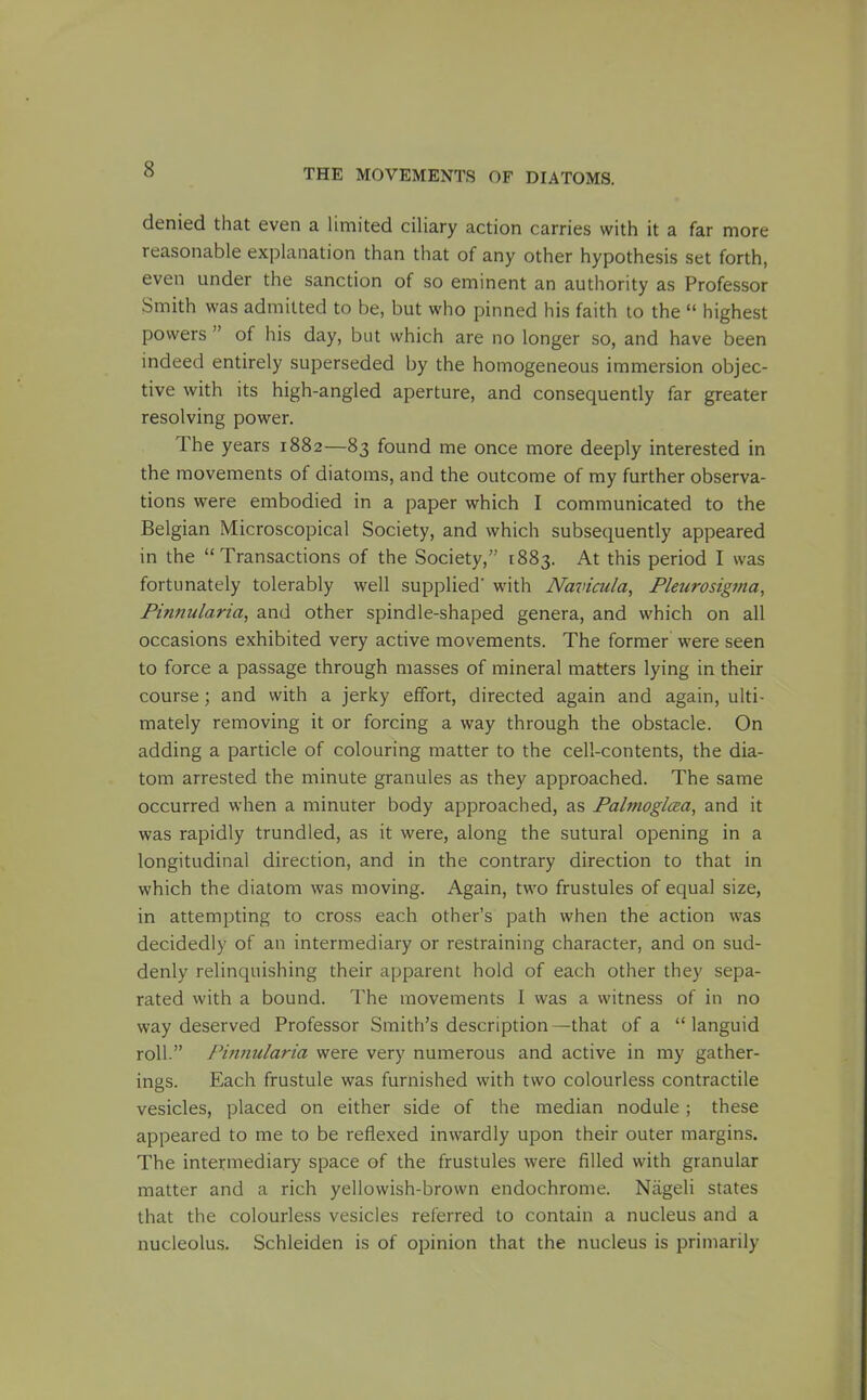 denied that even a limited ciliary action carries with it a far more reasonable explanation than that of any other hypothesis set forth, even under the sanction of so eminent an authority as Professor Smith was admitted to be, but who pinned his faith to the  highest powers  of his day, but which are no longer so, and have been indeed entirely superseded by the homogeneous immersion objec- tive with its high-angled aperture, and consequently far greater resolving power. The years 1882—83 found me once more deeply interested in the movements of diatoms, and the outcome of my further observa- tions were embodied in a paper which I communicated to the Belgian Microscopical Society, and which subsequently appeared in the Transactions of the Society, 1883. At this period I was fortunately tolerably well supplied' with Navicula, Pleurosigjna, Finnularia, and other spindle-shaped genera, and which on all occasions exhibited very active movements. The former were seen to force a passage through masses of mineral matters lying in their course; and with a jerky effort, directed again and again, ulti- mately removing it or forcing a way through the obstacle. On adding a particle of colouring matter to the cell-contents, the dia- tom arrested the minute granules as they approached. The same occurred when a minuter body approached, as FalmoglcBa, and it was rapidly trundled, as it were, along the sutural opening in a longitudinal direction, and in the contrary direction to that in which the diatom was moving. Again, two frustules of equal size, in attempting to cross each other's path when the action was decidedly of an intermediary or restraining character, and on sud- denly relinquishing their apparent hold of each other they sepa- rated with a bound. The movements I was a witness of in no way deserved Professor Smith's description—that of a languid roll. Pimiularia were very numerous and active in my gather- ings. Each frustule was furnished with two colourless contractile vesicles, placed on either side of the median nodule; these appeared to me to be reflexed inwardly upon their outer margins. The intermediary space of the frustules were filled with granular matter and a rich yellowish-brown endochrome. Niigeli states that the colourless vesicles referred to contain a nucleus and a nucleolus. Schleiden is of opinion that the nucleus is primarily