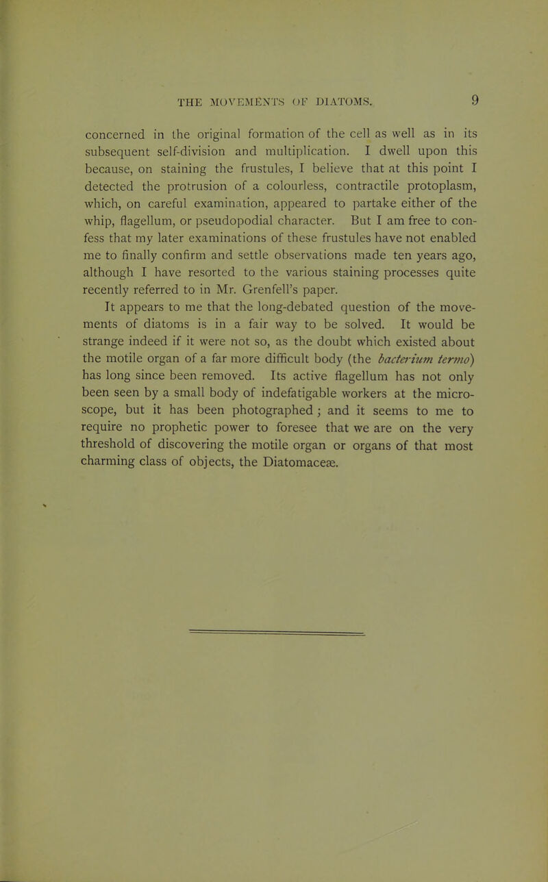 concerned in the original formation of the cell as well as in its subsequent self-division and multiplication. I dwell upon this because, on staining the frustules, I believe that at this point I detected the protrusion of a colourless, contractile protoplasm, which, on careful examination, appeared to partake either of the whip, flagellum, or pseudopodial character. But I am free to con- fess that my later examinations of these frustules have not enabled me to finally confirm and settle observations made ten years ago, although I have resorted to the various staining processes quite recently referred to in Mr. Grenfell's paper. It appears to me that the long-debated question of the move- ments of diatoms is in a fair way to be solved. It would be strange indeed if it were not so, as the doubt which existed about the motile organ of a far more difficult body (the badei-ium termo) has long since been removed. Its active flagellum has not only been seen by a small body of indefatigable workers at the micro- scope, but it has been photographed ; and it seems to me to require no prophetic power to foresee that we are on the very threshold of discovering the motile organ or organs of that most charming class of objects, the Diatomaccce.