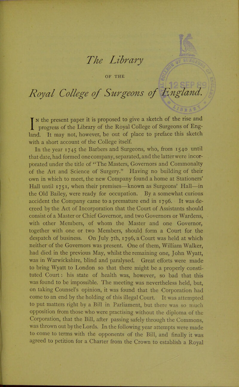 OF THE Royal College of S^i^7^geo7ts of England. IN the present paper it is proposed to give a sketch of the rise and progress of the Library of the Royal College of Surgeons of Eng- land. It may not, however, be out of place to preface this sketch with a short account of the College itself. In the year 1745 the Barbers and Surgeons, who, from 1540 until that date, had formed onecompany, separated, and the latterwere incor- ptorated under the title of The Masters, Governors and Commonalty of the Art and Science of Surgery. Having no building of their own in which to meet, the new Company found a home at Stationers' Hall until 1751, when their premises—known as Surgeons' Hall—in the Old Bailey, were ready for occupation. By a somewhat curious accident the Company came to a premature end in 1796. It was de- creed by the Act of Incorporation that the Court of Assistants should consist of a Master or Chief Governor, and two Governors or Wardens, with other Members, of whom the Master and one Governor, together with one or two Members, should form a Court for the despatch of business. On July 7th, 1796, a Court was held at which neither of the Governors was present. One of them, William Walker, had died in the previous May, whilst the remaining one, John Wyatt, was in Warwickshire, blind and paralysed. Great efforts were made to bring Wyatt to London so that there might be a properly consti- tuted Court: his state of health was, however, so bad that this was found to be impossible. The meeting was nevertheless held, but, on taking Counsel's opinion, it was found that the Corporation had come to an end by the holding of this illegal Court. It was attempted to put matters right by a Bill in Parliament, but there was so much opposition from those who were practising without the diploma of the Corporation, that the Bill, after passing safely through the Commons, was thrown out by the Lords. In the following year attempts were made to come to terms with the opponents of the Bill, and finally it was agreed to petition for a Charter from the Crown to establish a Royal