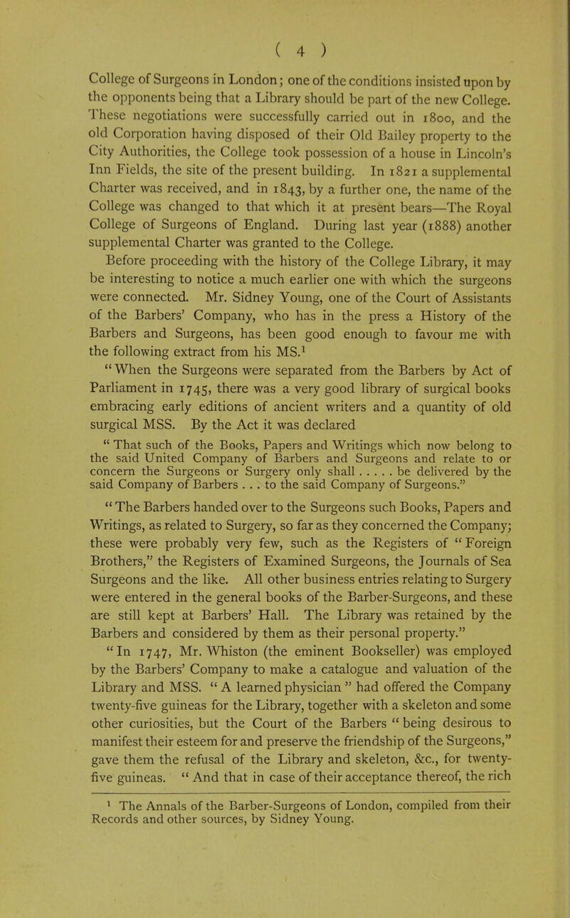 College of Surgeons in London; one of the conditions insisted upon by the opponents being that a Library should be part of the new College. These negotiations were successfully carried out in 1800, and the old Corporation having disposed of their Old Bailey property to the City Authorities, the College took possession of a house in Lincoln's Inn Fields, the site of the present building. In 1821 a supplemental Charter was received, and in 1843, by a further one, the name of the College was changed to that which it at present bears—The Royal College of Surgeons of England. During last year (1888) another supplemental Charter was granted to the College. Before proceeding with the history of the College Library, it may be interesting to notice a much earlier one with which the surgeons were connected. Mr. Sidney Young, one of the Court of Assistants of the Barbers' Company, who has in the press a History of the Barbers and Surgeons, has been good enough to favour me with the following extract from his MS.^  When the Surgeons were separated from the Barbers by Act of Parliament in 1745, there was a very good library of surgical books embracing early editions of ancient writers and a quantity of old surgical MSS. By the Act it was declared  That such of the Books, Papers and Writings which now belong to the said United Company of Barbers and Surgeons and relate to or concern the Surgeons or Surgery only shall be delivered by the said Company of Barbers ... to the said Company of Surgeons.  The Barbers handed over to the Surgeons such Books, Papers and Writings, as related to Surgery, so far as they concerned the Company; these were probably very few, such as the Registers of Foreign Brothers, the Registers of Examined Surgeons, the Journals of Sea Surgeons and the like. All other business entries relating to Surgery were entered in the general books of the Barber-Surgeons, and these are still kept at Barbers' Hall. The Library was retained by the Barbers and considered by them as their personal property. In 1747, Mr. Whiston (the eminent Bookseller) was employed by the Barbers' Company to make a catalogue and valuation of the Library and MSS.  A learned physician  had offered the Company twenty-five guineas for the Library, together with a skeleton and some other curiosities, but the Court of the Barbers  being desirous to manifest their esteem for and preserve the friendship of the Surgeons, gave them the refusal of the Library and skeleton, &c., for twenty- five guineas.  And that in case of their acceptance thereof, the rich ' The Annals of the Barber-Surgeons of London, compiled from their Records and other sources, by Sidney Young.