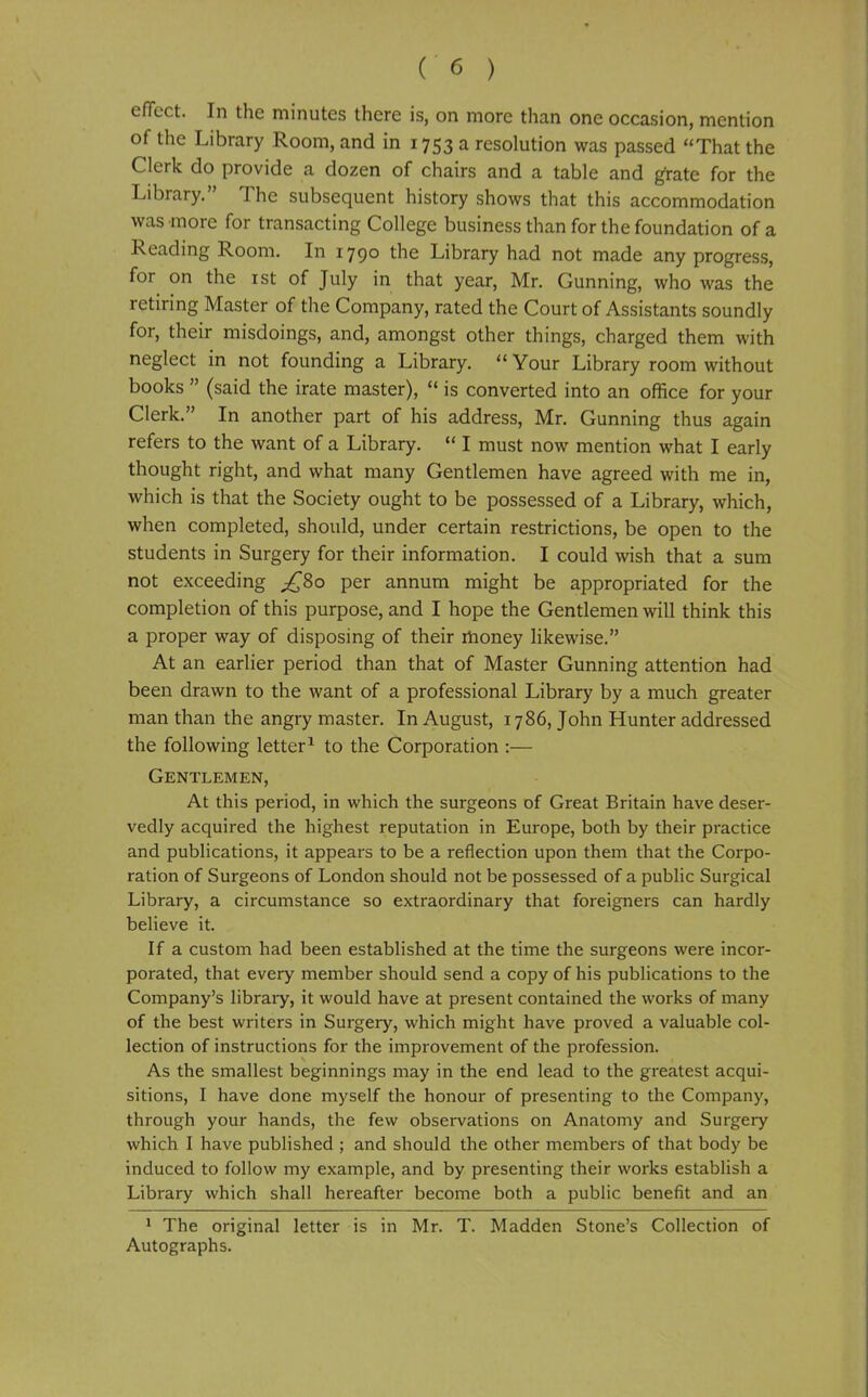 effect. In the minutes there is, on more than one occasion, mention of the Library Room, and in 1753 a resolution was passed That the Clerk do provide a dozen of chairs and a table and grate for the Library. The subsequent history shows that this accommodation was more for transacting College business than for the foundation of a Reading Room. In 1790 the Library had not made any progress, for on the ist of July in that year, Mr. Gunning, who was the retiring Master of the Company, rated the Court of Assistants soundly for, their misdoings, and, amongst other things, charged them with neglect in not founding a Library.  Your Library room without books  (said the irate master),  is converted into an office for your Clerk. In another part of his address, Mr. Gunning thus again refers to the want of a Library. *' I must now mention what I early thought right, and what many Gentlemen have agreed with me in, which is that the Society ought to be possessed of a Library, which, when completed, should, under certain restrictions, be open to the students in Surgery for their information. I could wish that a sum not exceeding ^80 per annum might be appropriated for the completion of this purpose, and I hope the Gentlemen will think this a proper way of disposing of their money likewise. At an earlier period than that of Master Gunning attention had been drawn to the want of a professional Library by a much greater man than the angry master. In August, 1786, John Hunter addressed the following letter^ to the Corporation :— Gentlemen, At this period, in which the surgeons of Great Britain have deser- vedly acquired the highest reputation in Europe, both by their practice and publications, it appears to be a reflection upon them that the Corpo- ration of Surgeons of London should not be possessed of a public Surgical Library, a circumstance so extraordinary that foreigners can hardly believe it. If a custom had been established at the time the surgeons were incor- porated, that every member should send a copy of his publications to the Company's library, it would have at present contained the works of many of the best writers in Surgery, which might have proved a valuable col- lection of instructions for the improvement of the profession. As the smallest beginnings may in the end lead to the greatest acqui- sitions, I have done myself the honour of presenting to the Company, through your hands, the few observations on Anatomy and Surgery which I have published ; and should the other members of that body be induced to follow my example, and by presenting their works establish a Library which shall hereafter become both a public benefit and an * The original letter is in Mr. T. Madden Stone's Collection of Autographs.