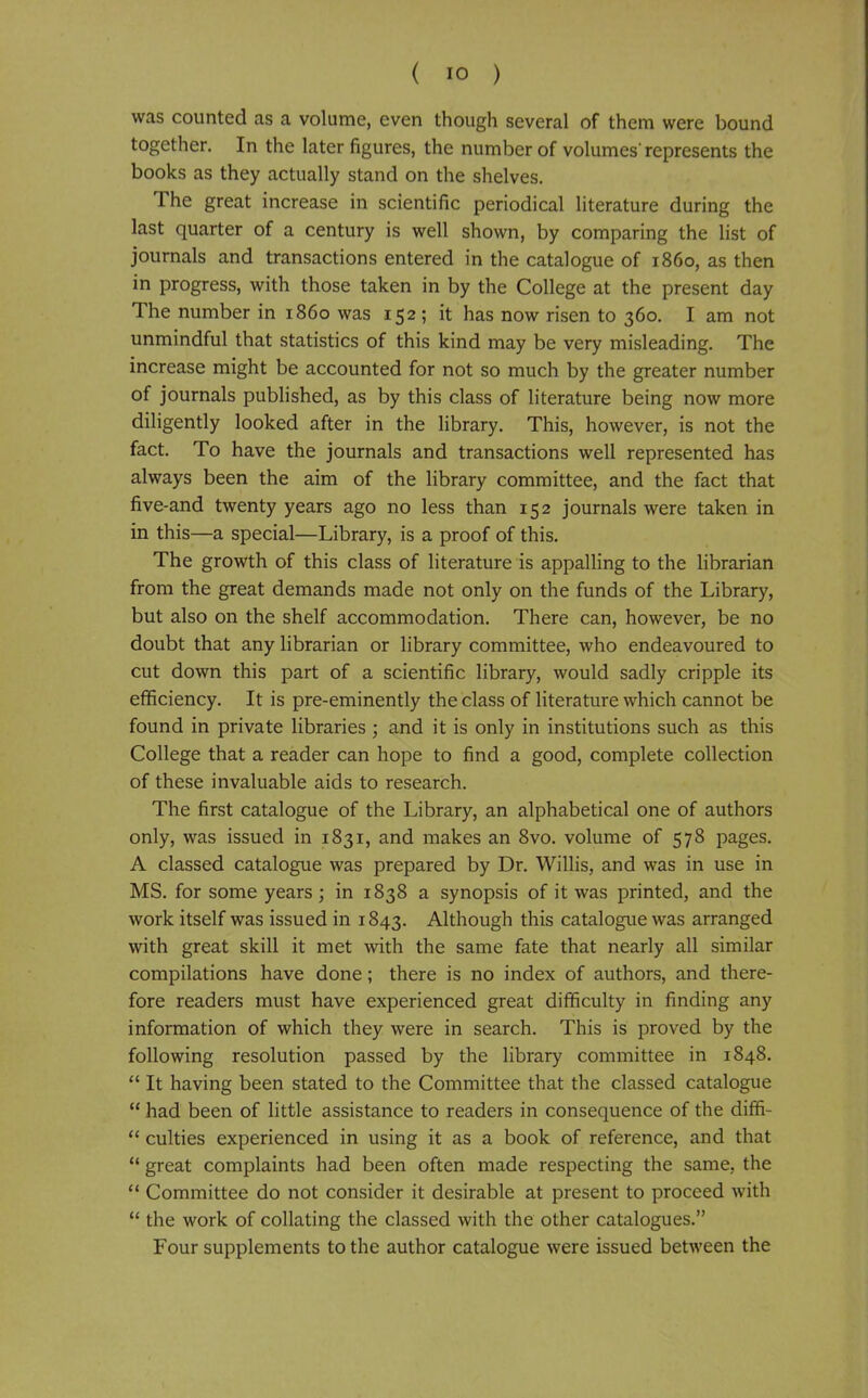 was counted as a volume, even though several of them were bound together. In the later figures, the number of volumes'represents the books as they actually stand on the shelves. The great increase in scientific periodical literature during the last quarter of a century is well shown, by comparing the list of journals and transactions entered in the catalogue of i860, as then in progress, with those taken in by the College at the present day The number in i860 was 152 ; it has now risen to 360. I am not unmindful that statistics of this kind may be very misleading. The increase might be accounted for not so much by the greater number of journals published, as by this class of literature being now more diligently looked after in the library. This, however, is not the fact. To have the journals and transactions well represented has always been the aim of the library committee, and the fact that five-and twenty years ago no less than 152 journals were taken in in this—a special—Library, is a proof of this. The growth of this class of literature is appalling to the librarian from the great demands made not only on the funds of the Library, but also on the shelf accommodation. There can, however, be no doubt that any librarian or library committee, who endeavoured to cut down this part of a scientific library, would sadly cripple its efficiency. It is pre-eminently the class of literature which cannot be found in private libraries ; and it is only in institutions such as this College that a reader can hope to find a good, complete collection of these invaluable aids to research. The first catalogue of the Library, an alphabetical one of authors only, was issued in 1831, and makes an 8vo. volume of 578 pages. A classed catalogue was prepared by Dr. Willis, and was in use in MS. for some years; in 1838 a synopsis of it was printed, and the work itself was issued in 1843. Although this catalogue was arranged with great skill it met with the same fate that nearly all similar compilations have done; there is no index of authors, and there- fore readers must have experienced great difficulty in finding any information of which they were in search. This is proved by the following resolution passed by the library committee in 1848.  It having been stated to the Committee that the classed catalogue  had been of little assistance to readers in consequence of the diffi-  culties experienced in using it as a book of reference, and that  great complaints had been often made respecting the same, the  Committee do not consider it desirable at present to proceed with *' the work of collating the classed with the other catalogues. Four supplements to the author catalogue were issued between the