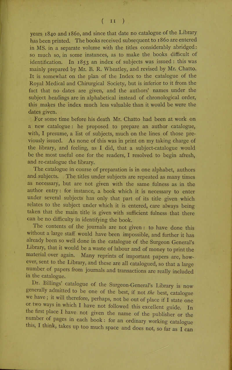 years 1840 and i860, and since that date no catalogue of the Library has been printed. The books received subsequent to i860 are entered in MS. in a separate volume with the titles considerably abridged: so much so, in some instances, as to make the books difficult of identification. In 1853 an index of subjects was issued : this was mainly prepared by Mr. B. R. Wheatley, and revised by Mr. Chatto. It is somewhat on the plan of the Index to the catalogue of the Royal Medical and Chirurgical Society, but is inferior to it from the fact that no dates are given, and the authors' names under the subject headings are in alphabetical instead of chronological order, this makes the index much less valuable than it would be were the dates given. For some time before his death Mr. Chatto had been at work on a new catalogue : he proposed to prepare an author catalogue, with, I presume, a list of subjects, much on the lines of those pre- viously issued. As none of this was in print on my taking charge of the library, and feeling, as I did, that a subject-catalogue would be the most useful one for the readers, I resolved to begin afresh, and re-catalogue the library. The catalogue in course of preparation is in one alphabet, authors and subjects. The titles under subjects are repeated as many times as necessary, but are not given with the same fulness as in the author entry: for instance, a book which it is necessary to enter under several subjects has only that part of its title given which relates to the subject under which it is entered, care always being taken that the main title is given with sufficient fulness that there can be no difficulty in identifying the book. The contents of the journals are not given : to have done this without a large staff would have been impossible, and further it has already been so well done in the catalogue of the Surgeon General's Library, that it would be a waste of labour and of money to print the material over again. Many reprints of important papers are, how- ever, sent to the Library, and these are all catalogued, so that a large number of papers from journals and transactions are really included in the catalogue. Dr. Billings' catalogue of the Surgeon-General's Library is now generally admitted to be one of the best, if not the best, catalogue we have; it will therefore, perhaps, not be out of place if I state one or two ways in which I have not followed this excellent guide. In the first place I have not given the name of the publisher or the number of pages in each book: for an ordinary working catalogue this, I think, takes up too much space and does not, so far as I can