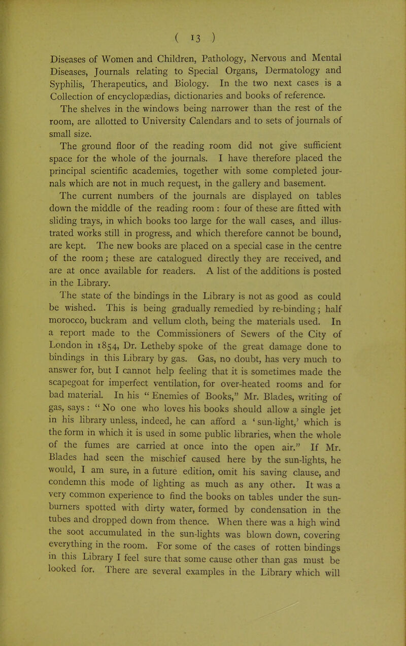 Diseases of Women and Children, Pathology, Nervous and Mental Diseases, Journals relating to Special Organs, Dermatology and Syphilis, Therapeutics, and Biology. In the two next cases is a Collection of encyclopaedias, dictionaries and books of reference. The shelves in the windows being narrower than the rest of the room, are allotted to University Calendars and to sets of journals of small size. The ground floor of the reading room did not give sufficient space for the whole of the journals. I have therefore placed the principal scientific academies, together with some completed jour- nals which are not in much request, in the gallery and basement. The current numbers of the journals are displayed on tables down the middle of the reading room : four of these are fitted with sliding trays, in which books too large for the wall cases, and illus- trated works still in progress, and which therefore cannot be bound, are kept. The new books are placed on a special case in the centre of the room; these are catalogued directly they are received, and are at once available for readers. A list of the additions is posted in the Library. The state of the bindings in the Library is not as good as could be wished. This is being gradually remedied by re-binding; half morocco, buckram and vellum cloth, being the materials used. In a report made to the Commissioners of Sewers of the City of London in 1854, Dr. Letheby spoke of the great damage done to bindings in this Library by gas. Gas, no doubt, has very much to answer for, but I cannot help feeling that it is sometimes made the scapegoat for imperfect ventilation, for over-heated rooms and for bad material. In his  Enemies of Books, Mr. Blades, writing of gas, says :  No one who loves his books should allow a single jet in his library unless, indeed, he can afford a ' sun-light,' which is the form in which it is used in some public libraries, when the whole of the fumes are carried at once into the open air. If Mr. Blades had seen the mischief caused here by the sun-lights, he would, I am sure, in a future edition, omit his saving clause, and condemn this mode of lighting as much as any other. It was a very common experience to find the books on tables under the sun- burners spotted with dirty water, formed by condensation in the tubes and dropped down from thence. When there was a high wind the soot accumulated in the sun-lights was blown down, covering everything in the room. For some of the cases of rotten bindings in this Library I feel sure that some cause other than gas must be looked for. There are several examples in the Library which will