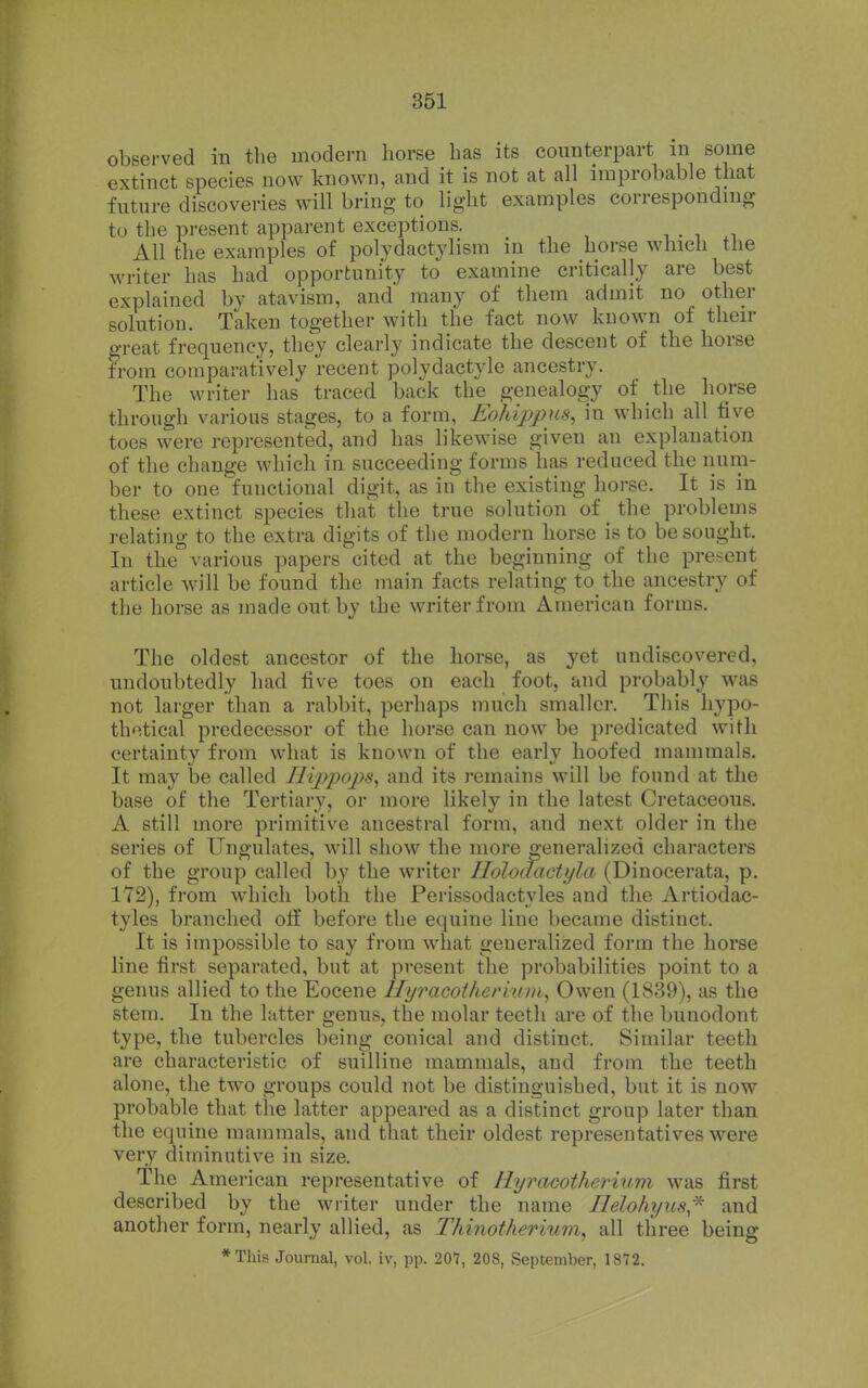 observed in the modern horse has its counterpart in some extinct species now known, and it is not at all improbable that future discoveries will bring to light examples corresponding to the present apparent exceptions. . . i All the examples of polydactylism in the horse which the writer has had opportunity to examine critically are best explained by atavism, and many of them admit no other solution. Taken together with the fact now known of then- great frequency, they clearly indicate the descent of the horse from comparatively recent polydactyle ancestry. The writer has traced back the genealogy of the horse through various stages, to a form, Eohippns, in which all five toes were represented, and has likewise given an explanation of the change which in succeeding forms has reduced the num- ber to one functional digit, as in the existing horse. It is in these extinct species that the true solution of the problems relating to the extra digits of the modern horse is to besought. In the various papers cited at the beginning of the present article will be found the main facts relating to the ancestry of the horse as made out by the writer from American forms. The oldest ancestor of the horse, as yet undiscovered, undoubtedly had five toes on each foot, and probably was not larger than a rabbit, perhaps much smaller. This hypo- thetical predecessor of the horse can now be predicated with certainty from what is known of the early hoofed mammals. It may be called Hijjpops^ and its remains will be found at the base of the Tertiary, or more likely in the latest Cretaceous. A still more primitive ancestral form, and next older in the series of Ungulates, will show the more generalized characters of the group called by the writer Holoaactyla (Dinocerata, p. 172), from which both the Perissodactyles and the Artiodac- tyles branched off before the equine line became distinct. It is impossible to say from what generalized form the horse line first separated, but at present the probabilities point to a genus allied to the Eocene Hyracoi/iermm, Owen (1839), as the stem. In the latter genus, the molar teeth are of the bunodont type, the tubercles being conical and distinct. Similar teeth are characteristic of suilline mammals, and from the teeth alone, the two groups could not be distinguished, but it is now probable that the latter appeared as a distinct group later than the equine mammals, and that their oldest representatives were very diminutive in size. The American representative of HyracotheTium was first described by the writer under the name Ilelohyus,^ and another form, nearly allied, as Thinotherium, all three being *This Journal, vol. iv, pp. 207, 208, September, 1872.