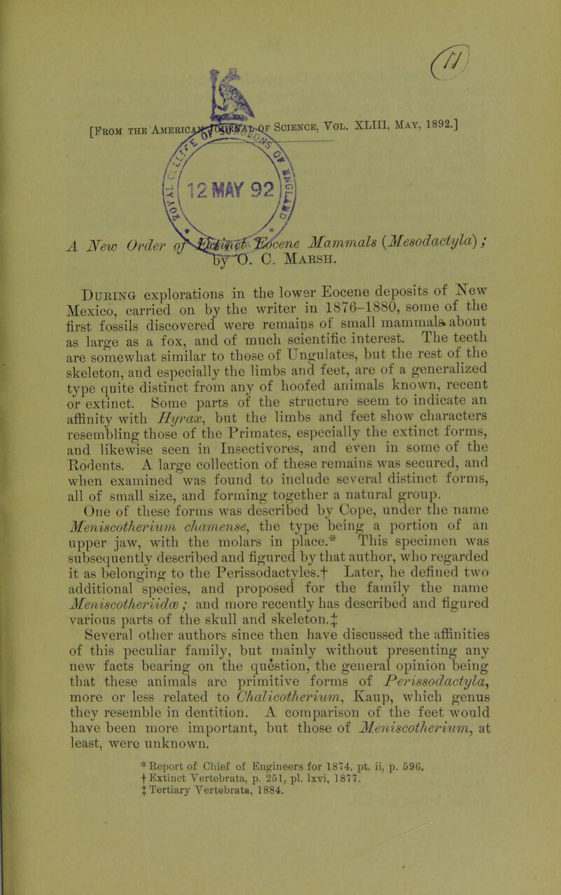 [Prom the Ameeio. F Science, Vol. XLIIl, May, 1892.] A New Order o' %^lEdcene Mammals {Mesodactyla); ry^O. Q. Maesh. DuEiNG explorations in tlie lower Eocene deposits of Jfew Mexico, carried on by the writer in 1876-1880, some of the first fossils discovered were remains of small mammal* about as large as a fox, and of much scientific interest. The teeth are somewhat similar to those of Ungulates, but the rest of the skeleton, and especially the limbs and feet, are of a generalized type quite distinct from any of hoofed animals known, recent or extinct. Some parts of the structure seem to indicate an affinity with Eyrax, but the limbs and feet show characters resembling those of the Primates, especially the extinct forms, and likewise seen in Insectivores, and even in some of the Eodents. A large collection of these remains was secured, and when examined was found to include several distinct forms, all of small size, and forming together a natural group. One of these forms was de'scribed by Cope, under the name Meiiiscotherium chamense, the type being a portion of an upper jaw, with the molars in place,* This specimen was subsequently described and figured by that author, who regarded it as belonging to the Perissodactyles.f Later, he defined two additional species, and proposed for the family the name Meniscotheriidm ; and more recently has described and figured various parts of the skull and skeleton.;}: Several other authors since then have discussed the affinities of this peculiar family, but mainly without presenting any new facts bearing on the question, the general opinion being that these animals arc primitive forms of Perissodactyla, more or less related to Chalicotherium, Kaup, which genus they resemble in dentition. A comparison of the feet would have been more important, but those of Meniscotherium, at least, were unknown. * Eeport of Chief of Engineers for 1874, pt. ii, p. 596. f Extinct Vertebrata, p. 251, pi. Ixvi, 1877. i Tertiary Vertebrate, 1884.