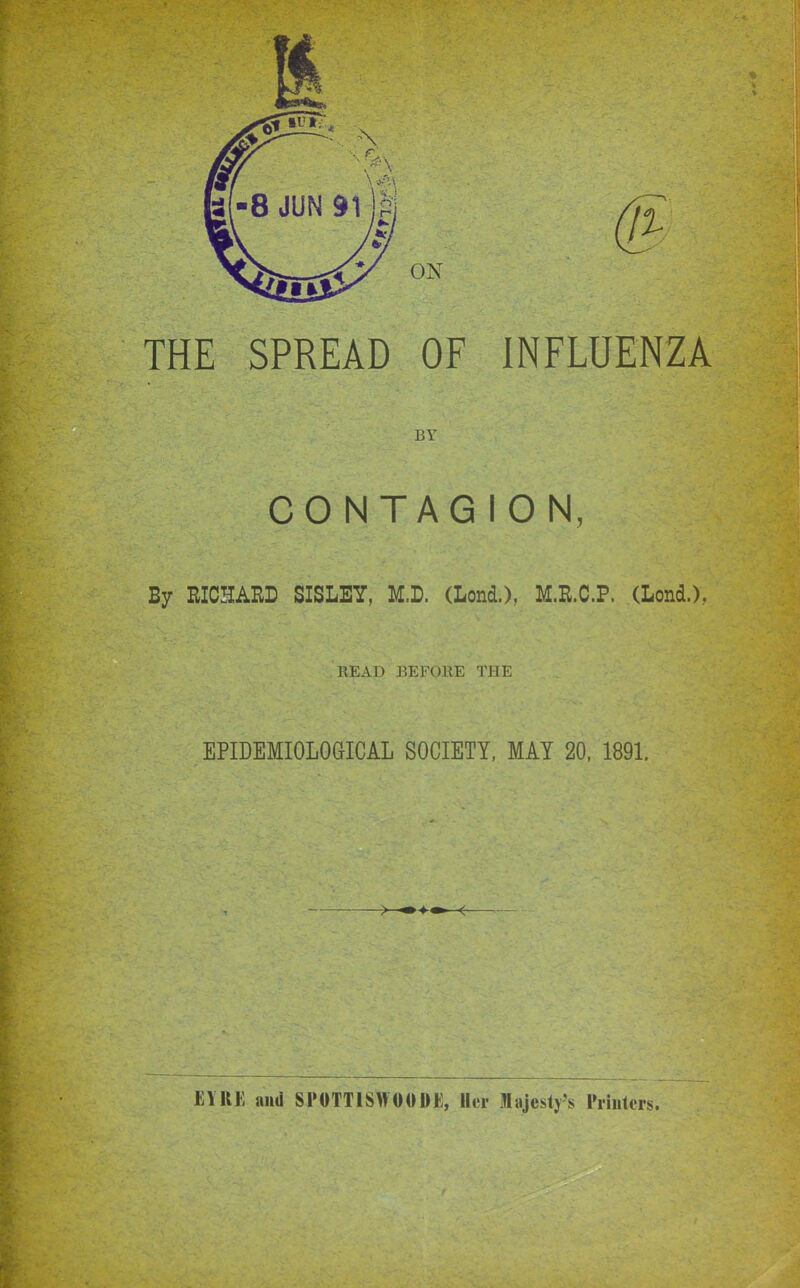 THE SPREAD OF INFLUENZA BY CONTAGION, By RICHARD SISLEY, M.D. (Lond.), M.R.C.P. (Lond.), READ BEFORE THE EPIDEMIOLOGICAL SOCIETY, MAY 20, 1891. EYRE and SPOTTISWOOOE, Her Majestj^s Piiiitcis.