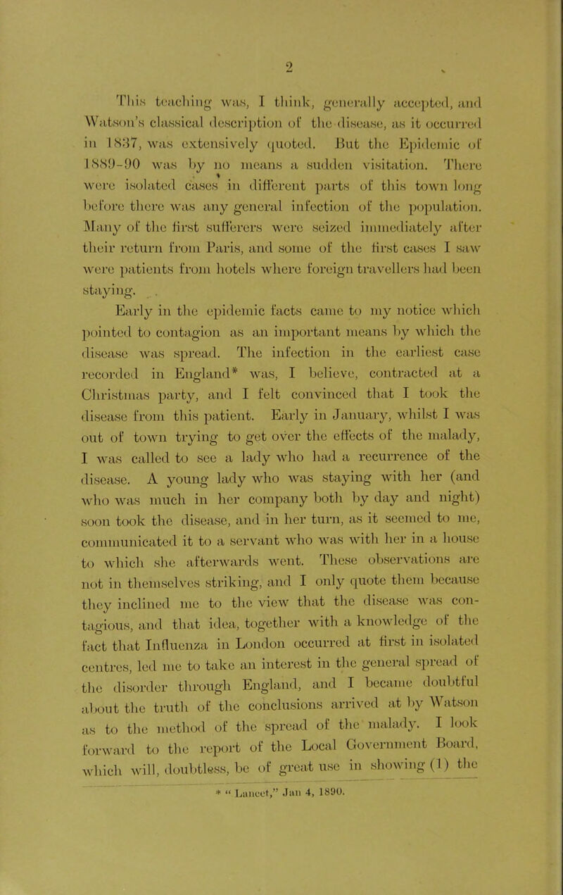 This tciicliing wti.s, I think, generally accepted, and Watson's classical description of the disease, as it occurred in lS;i7, was extensively quoted. But the Epidemic ol 1889-90 was by no means a sudden visitation. Tiiere were isolated cases in different parts ot* this town long before there was any general infection of the population. Many of the ffrst sufferers were seized innnediately after their return from Paris, and some of the first crises I saw were patients from hotels where foreign travellers had been staying. Early in the ejDideinic facts came to my notice which pointed to contagion as an important means by which the disease was spread. The infection in tlie earliest case recorded in England* was, I believe, contracted at a Christmas party, and I felt convinced that I took the disease from this patient. Early in January, whilst I was out of town trying to get over the effects of the malady, I was called to see a lady who had a recurrence of the disease. A young lady who was staying with her (and who was much in her company both by day and night) soon took the disease, and in her turn, as it seemed to me, communicated it to a servant who was with her in a house to which she afterwards went. These observations are not in themselves striking, and I only quote them because they inclined me to the view that the disease was con- tagious, and that idea, together with a knowledge of the fact that Influenza in London occurred at ffrst in isolated centres, led me to take an interest in the general spread of the disorder through England, and I became doubtful about the truth of the conclusions arrived at by Watson as to the method of the spread of the malady. I look forward to the report of the Local Government Board, which will, doubtless, be of great^sc in showing (1) tlic ^ Lancot, Jun 4, 1890.