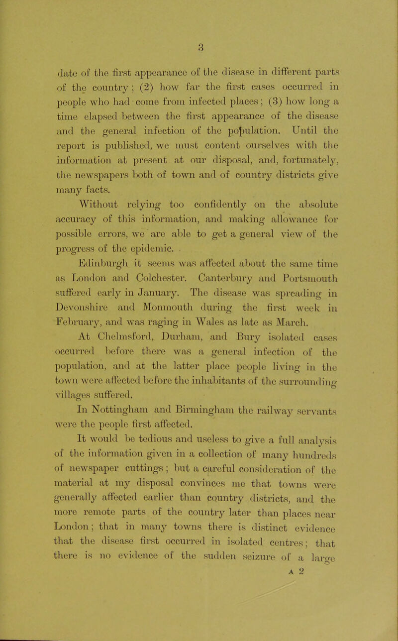 (late of tlie tirst appearance of the disease in different parts of the country ; (2) liow far the first cases occurred in j)eople who had come from infected places; (3) how long a time elapsed between the first appearance of the disease and the general infection of the poJ)ulation. Until the report is published, we must content ourselves witli tlie information at present at our disposal, and, fortunately, tlie newspapers both of town and of country districts give many facts. Without relying too confidently on the absolute accuracy of this information, and making allowance for possible errors, we are able to get a general view of the progress of the epidemic. Edinburgh it seems was affected about the same time as London and Colchester. Canterbury and Portsmoutli suffered early in January. The disease was spreading in Devonshire and Monmouth during the first week in February, and was raging in Wales as late as March. At Chelmsford, Durham, and Bury isolated cases occurred before there was a general infection of tlie population, and at tlie latter place people living in the town were affected before the inhabitants of the surrounding villages suffered. In Nottingham and Birmingham the railway servants were the people first affected. It would be tedious and useless to give a full anal3\sis of the information given in a collection of many liundreds of newspaper cuttings ; but a careful consideration of the material at my disposal convinces me that towns were generally affected earlier than country districts, and the more remote parts of the country later than places near London; that in many towns there is distinct evidence that the disease first occurred in isolated centres: that there is no evidence of the sudden seizure of a large A 2