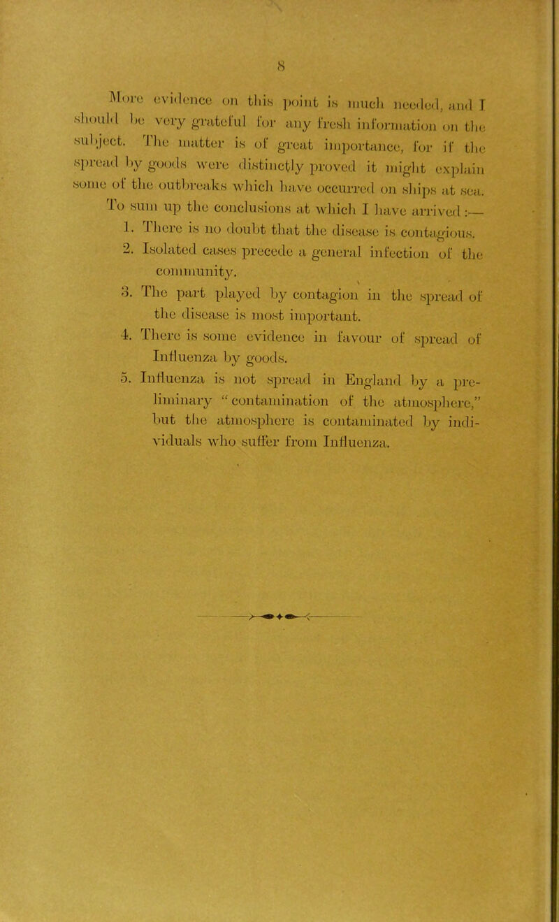 More evidence on tlii.s ])()int is luucli neclcl, and I should l.e verygTateful I'or any I'resli inibrniation oii tlie sul.ject. Tlie uuitter is ol great importance, for ii tlic spread by goods were distinctly proved it might explain some of the outbreaks which liave occurred on sliips at sea. To sum up the conclusions at which I have arrived :— 1. There is no doubt that the disease is contagious. 2. Isolated cases precede a general infection of the connnunity. 3. The part played by contagion in the spread ol' the disease is most important. 4. There is some evidence in favour of spread of Influenza by goods. 5. Influenza is not spread in England l»y a pre- liminary contamination of the atmosphere, but the atmosphere is contaminated by indi- viduals wdio suffer from Influenza,