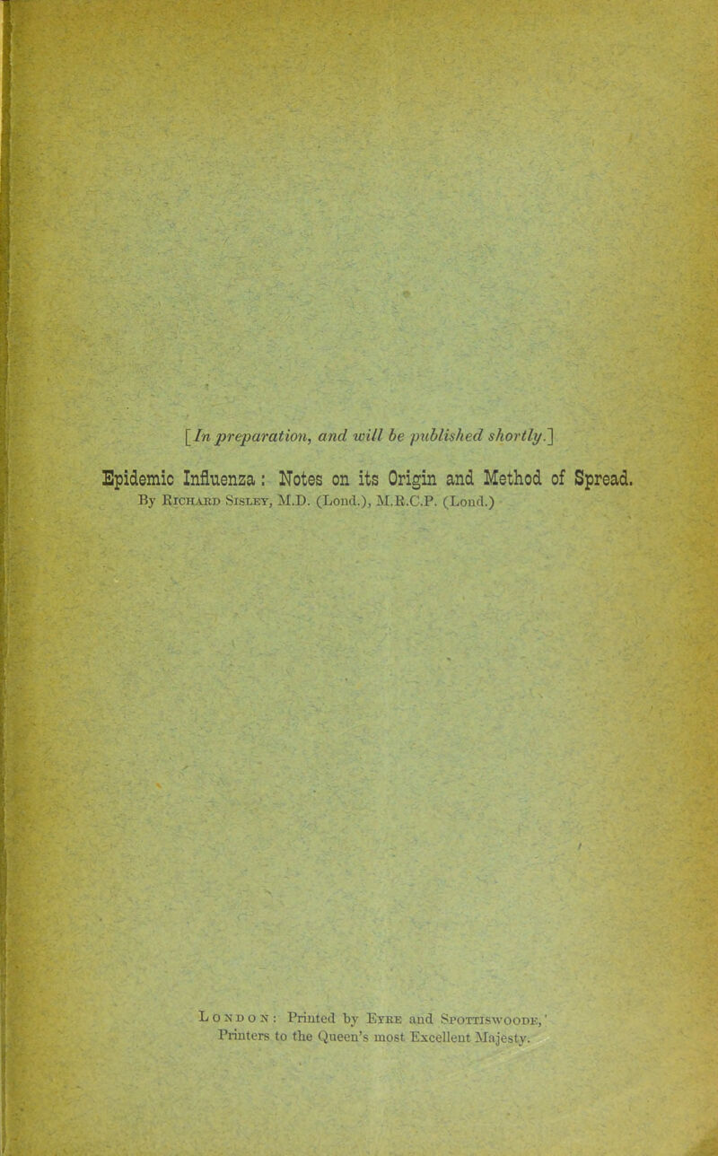 [In preparation, and will be published shortly.^ Epidemic Influenza: Notes on its Origin and Method of Spread. By Richard Sisley, M.D. (Loud.), M.R.C.P. (Lond.) London: Printed by Eyre aud Spottiswoode, ' Printers to the Queen's most Excelleut Majesty.