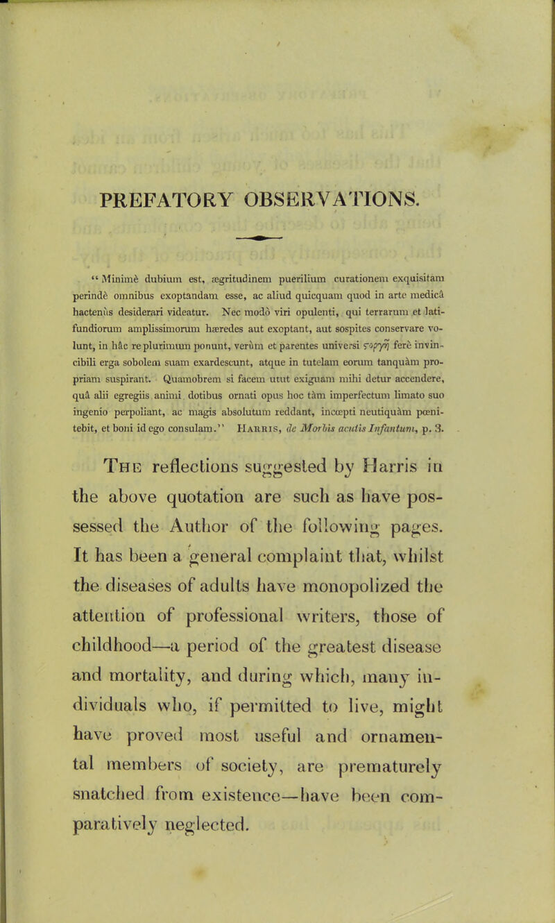 PREFATORY OBSERVATIONS.  Minimi dubium est, aegritudinem puerilium curationeni exquisitam perind^ omnibus exoptandam esse, ac aliud quicquam quod in arte raedic^ hactenus desiderari videatur. Nec modo viri opulenti, qui terraruni et lati- fundiorum amplissimorum haredes aut exoptant, aut sospites conservare vo- lunt, in hkc replurimiun ponunt, verum et parentes universi ^op'pj fere invin- cibili erga sobolem suam exardescunt, atque in tutelam eorura tanqukm pro- priam suspirant. Quamobrem si facem utut exiguani niihi detur accendere, qui alii egregiis aninii dotibus ornati opus hoc t^m imperfectum limato suo ingenio perpoliant, ac magis absolutum reddant, incoepti neutiqu^m poeni- tebit, et boiii id ego consulam. Haiiris, dc Morhis acniisInfantuvi, p. 3. The reflections suggested by Harris in the above quotation are such as have pos- sessed the Author of the following pages. It has been a general complaint that, whilst the diseases of adults have monopolized the attention of professional writers, those of childhood—a period of the greatest disease and mortality, and during which, many in- dividuals who, if permitted to live, might have proved most useful and ornamen- tal members iA society, are prematurely snatched from existence—liave been com- paratively neglected.