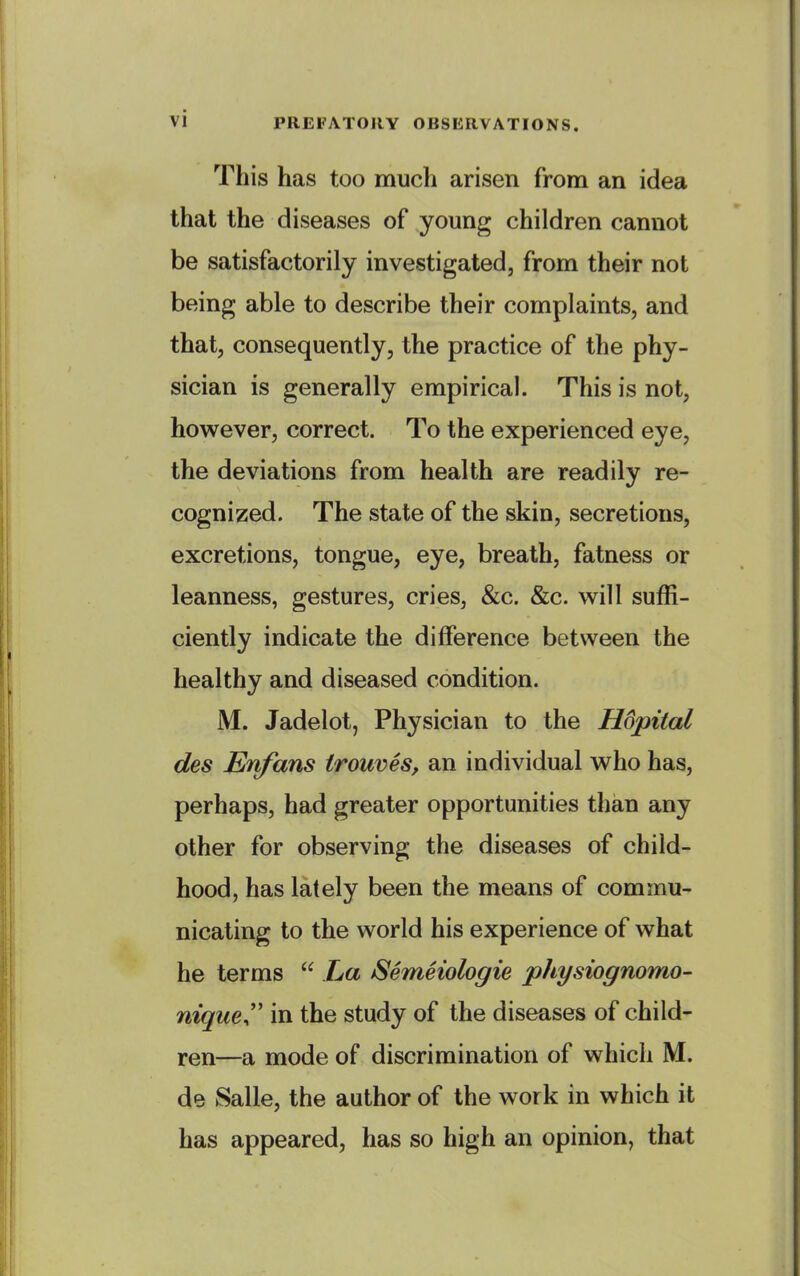 This has too much arisen from an idea that the diseases of young children cannot be satisfactorily investigated, from their not being able to describe their complaints, and that, consequently, the practice of the phy- sician is generally empirical. This is not, however, correct. To the experienced eye, the deviations from health are readily re- cognized. The state of the skin, secretions, excretions, tongue, eye, breath, fatness or leanness, gestures, cries, &c. &c. will suffi- ciently indicate the difference between the healthy and diseased condition. M. Jadelot, Physician to the Hdpital des Enfans trouves, an individual who has, perhaps, had greater opportunities than any other for observing the diseases of child- hood, has lately been the means of commu- nicating to the world his experience of what he terms  La Semeiologie physiognomo- niquer in the study of the diseases of child- ren—a mode of discrimination of which M. de Salle, the author of the work in which it has appeared, has so high an opinion, that
