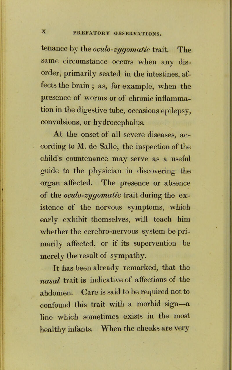 tenance by the oculo-^ygomatic trait. The same circumstance occurs when any dis- order, primarily seated in the intestines, af- fects the brain ; as, for example, when the presence of worms or of chronic inflamma- tion in the digestive tube, occasions epilepsy, convulsions, or hydrocephalus. At the onset of all severe diseases, ac- cording to M. de Salle, the inspection of the child's countenance may serve as a useful guide to the physician in discovering the organ affected. The presence or absence of the oculo'Zygomatic trait during the ex- istence of the nervous symptoms, which early exhibit themselves, will teach him whether the cerebro-nervous system be pri- marily affected, or if its supervention be merely the result of sympathy. It has been already remarked, that the nasal trait is indicative of affections of the abdomen. Care is said to be required not to confound this trait with a morbid sign—a line which sometimes exists in the most healthy infants. When the cheeks are very