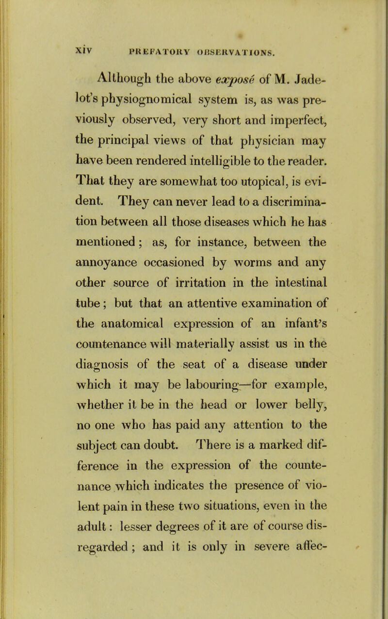 Although the above expose of M. Jade- lot's physiognomical system is, as was pre- viously observed, very short and imperfect, the principal views of that physician may have been rendered intelligible to the reader. That they are somewhat too utopical, is evi- dent. They can never lead to a discrimina- tion between all those diseases which he has mentioned; as, for instance, between the annoyance occasioned by worms and any other source of irritation in the intestinal tube; but that an attentive examination of the anatomical expression of an infant's countenance will materially assist us in the diagnosis of the seat of a disease under which it may be labouring—for example, whether it be in the head or lower belly, no one who has paid any attention to the subject can doubt. There is a marked dif- ference in the expression of the counte- nance which indicates the presence of vio- lent pain in these two situations, even in the adult: lesser degrees of it are of course dis- regarded ; and it is only in severe afFec-