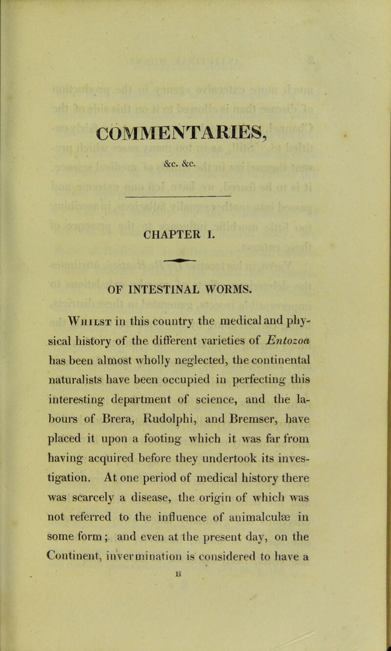 COMMENTARIES, &c. &c. CHAPTER I. OF INTESTINAL WORMS. Whilst in this country the medical and phy- sical history of the different varieties of Entozoa has been almost wholly neglected, the continental naturalists have been occupied in perfecting this interesting department of science, and the la- bour of Brera, Rudolphi, and Bremser, have placed it upon a footing which it was far from having acquired before they undertook its inves- tig-ation. At one period of medical history there was scarcely a disease, the origin of which was not referred to the influence of animalculae in some form; and even at the present day, on the Continent, invermination is considered to have a