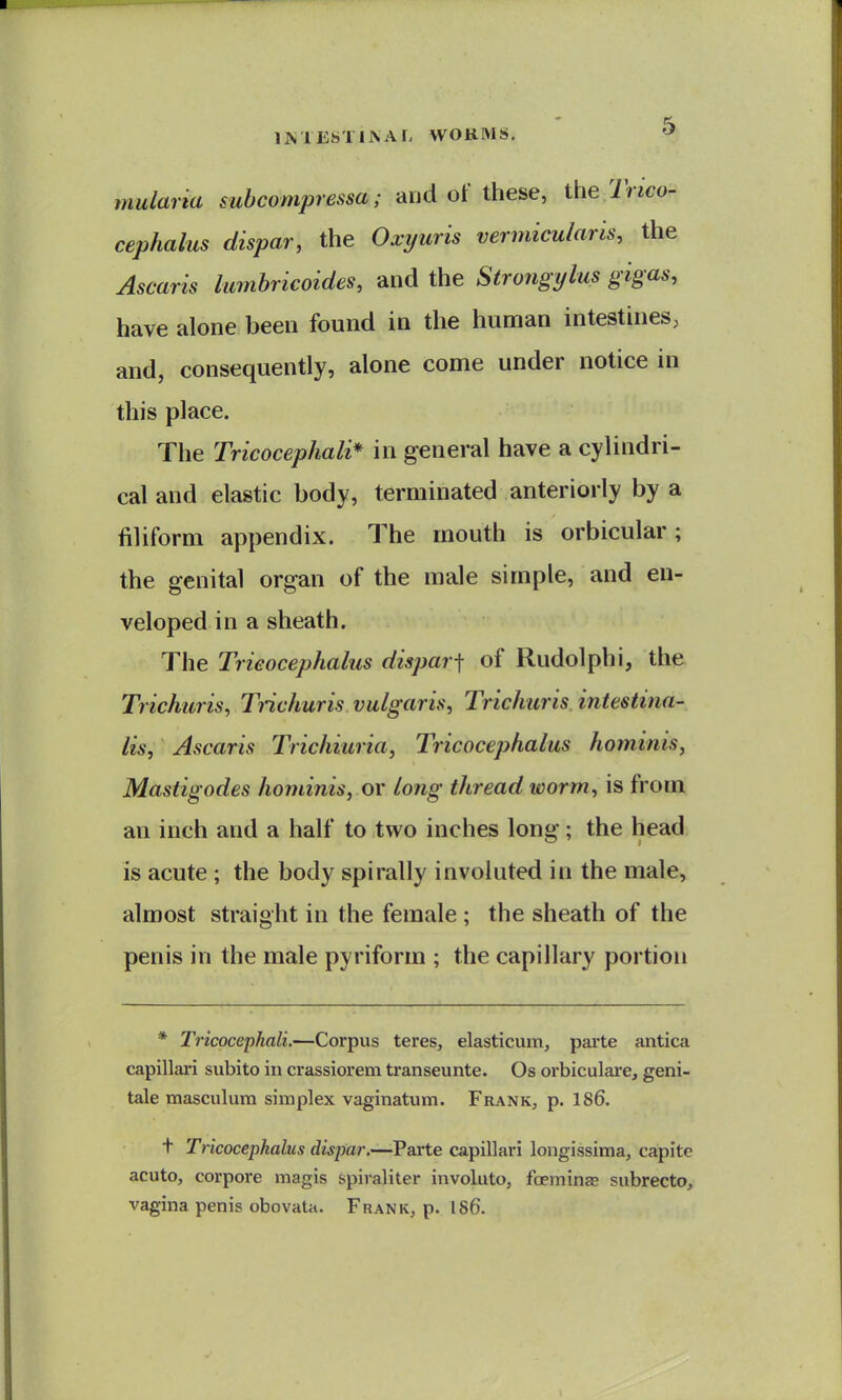 mularia suhcompressa; and of these, the 7'nco- cephalus dispar, the Oxi/uris vermicuhris, the Ascaris lumbricoides, and the Strongylus gigas, have alone been found in the hunaan intestines, and, consequently, alone come under notice in this place. The Tricocephali* in general have a cylindri- cal and elastic body, terminated anteriorly by a filiform appendix. The mouth is orbicular; the genital organ of the male simple, and en- veloped in a sheath. The Trieocephalus dispar■\ of Rudolphi, the Trichuris, Tnchuris vulgaris, Trichuris intestina- lis, Ascaris Trichiuria, Trieocephalus hominis, Mastigodes hominis, or long thread worm, is from an inch and a half to two inches long; the head is acute ; the body spirally involuted in the male, almost straight in the female ; the sheath of the penis in the male pyriform ; the capillary portion * Tricocephali.—Corpus teres, elasticum, parte antica capillari subito in crassiorem transeunte. Os orbiculare, geni- tale masculura simplex vaginatum. Frank, p. 186. t Trieocephalus dispar.—Parte capillari longissima, capite acuto, corpore magis spiraliter involute, foeminas subrecto, vagina penis obovata. Frank, p. 1S6.