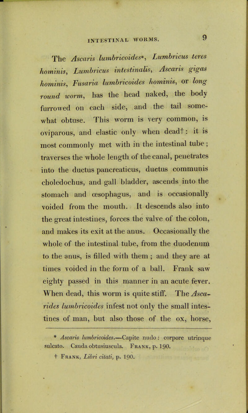 The Ascaris lumbricoides*, Lumbricus teres hominis, Lumbricus intestinalis, Ascaris gigas hominis, Fusaria lumbricoides hominis, or long round worm, has the head naked, the body furrowed on each side, and the tail some- what obtuse. This worm is very common, is oviparous, and elastic only when deadt: it is most commonly met with in the intestinal tube ; traverses the whole length of the canal, penetrates into the ductus pancreaticus, ductus communis choledochus, and gall bladder, ascends into the stomach and oesophagus, and is occasionally voided from the mouth. It descends also into the great intestines, forces the valve of the colon, and makes its exit at the anus. Occasionally the whole of the intestinal tube, from the duodenum to the anus, is filled with them ; and they are at times voided in the form of a ball. Frank saw eighty passed in this manner in an acute fever. When dead, this worm is quite stiff. The Asca^ rides lumbricoides infest not only the small intes- tines of man, but also those of the ox, horse. * Ascaris lumbricoides.—Caipite nudo: corpore utrinque sulcato. Cauda obtusiuscula. Frank, p. 190. t Frank, Libri citati, p. I90.